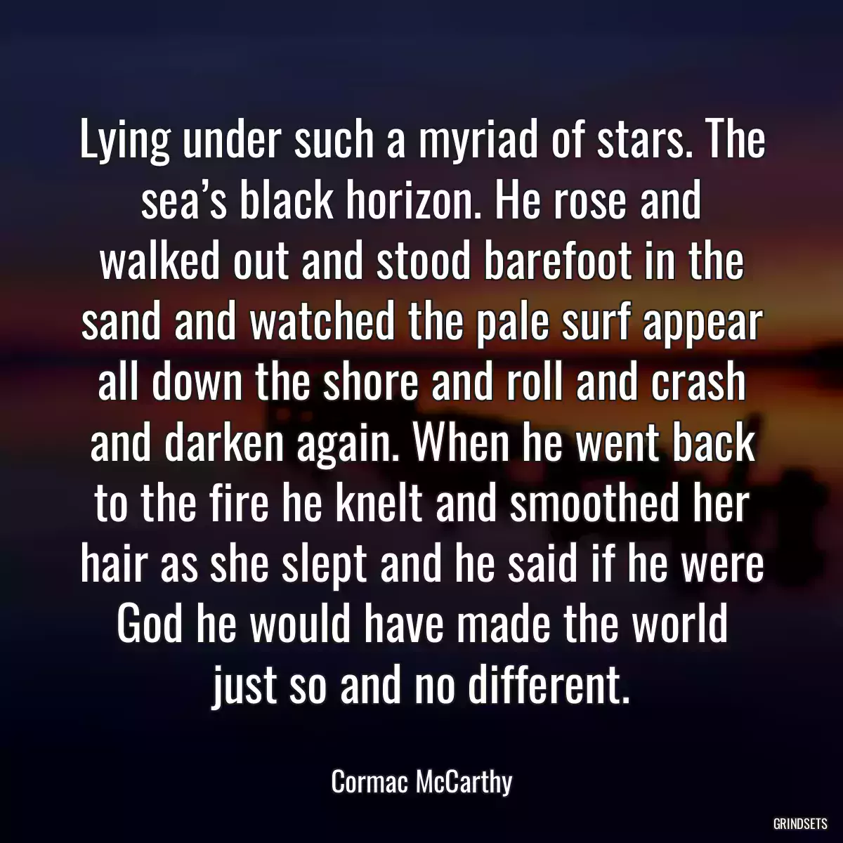 Lying under such a myriad of stars. The sea’s black horizon. He rose and walked out and stood barefoot in the sand and watched the pale surf appear all down the shore and roll and crash and darken again. When he went back to the fire he knelt and smoothed her hair as she slept and he said if he were God he would have made the world just so and no different.