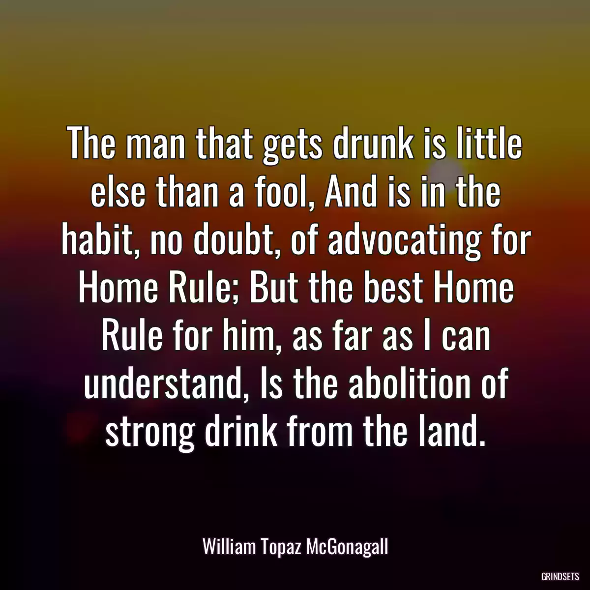 The man that gets drunk is little else than a fool, And is in the habit, no doubt, of advocating for Home Rule; But the best Home Rule for him, as far as I can understand, Is the abolition of strong drink from the land.