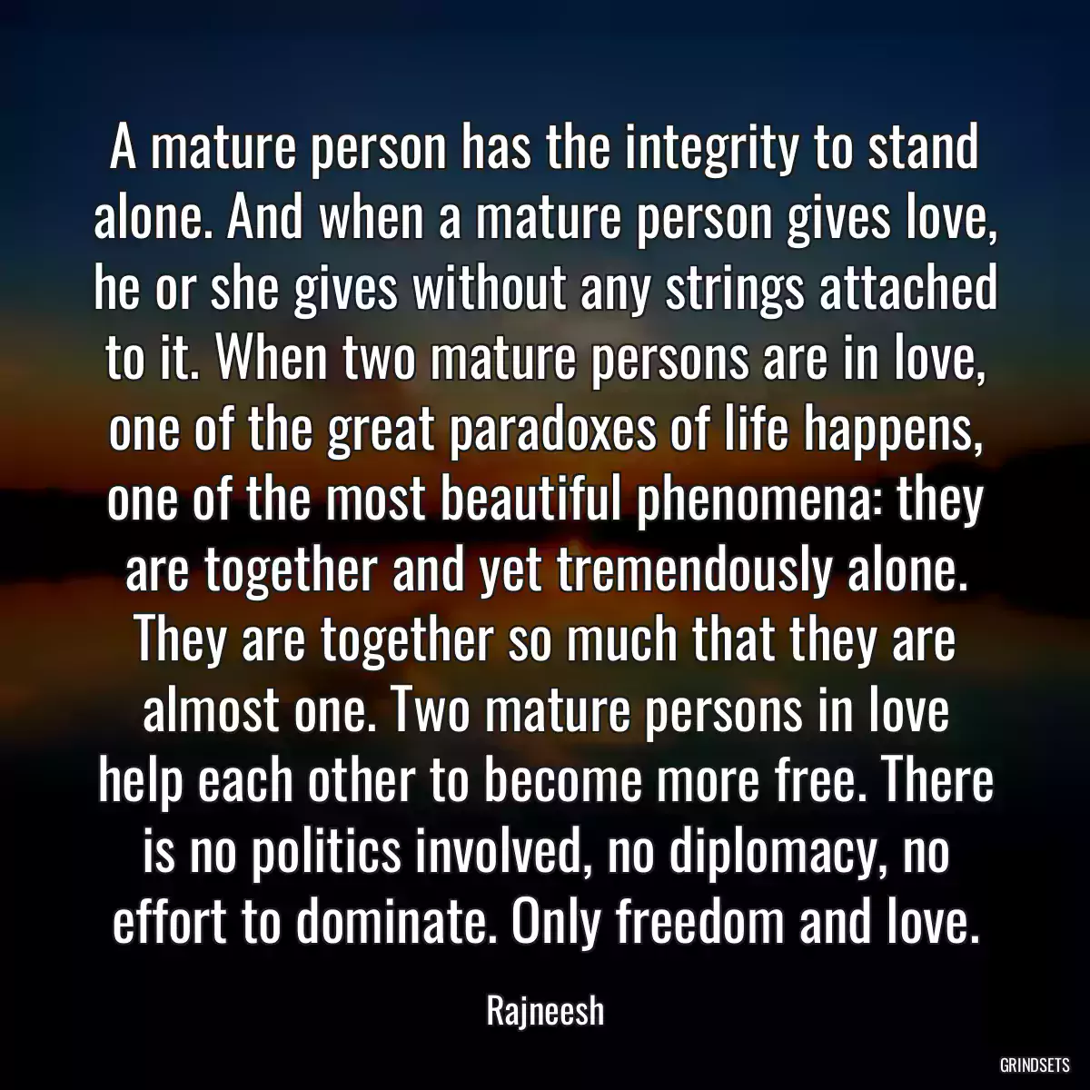 A mature person has the integrity to stand alone. And when a mature person gives love, he or she gives without any strings attached to it. When two mature persons are in love, one of the great paradoxes of life happens, one of the most beautiful phenomena: they are together and yet tremendously alone. They are together so much that they are almost one. Two mature persons in love help each other to become more free. There is no politics involved, no diplomacy, no effort to dominate. Only freedom and love.