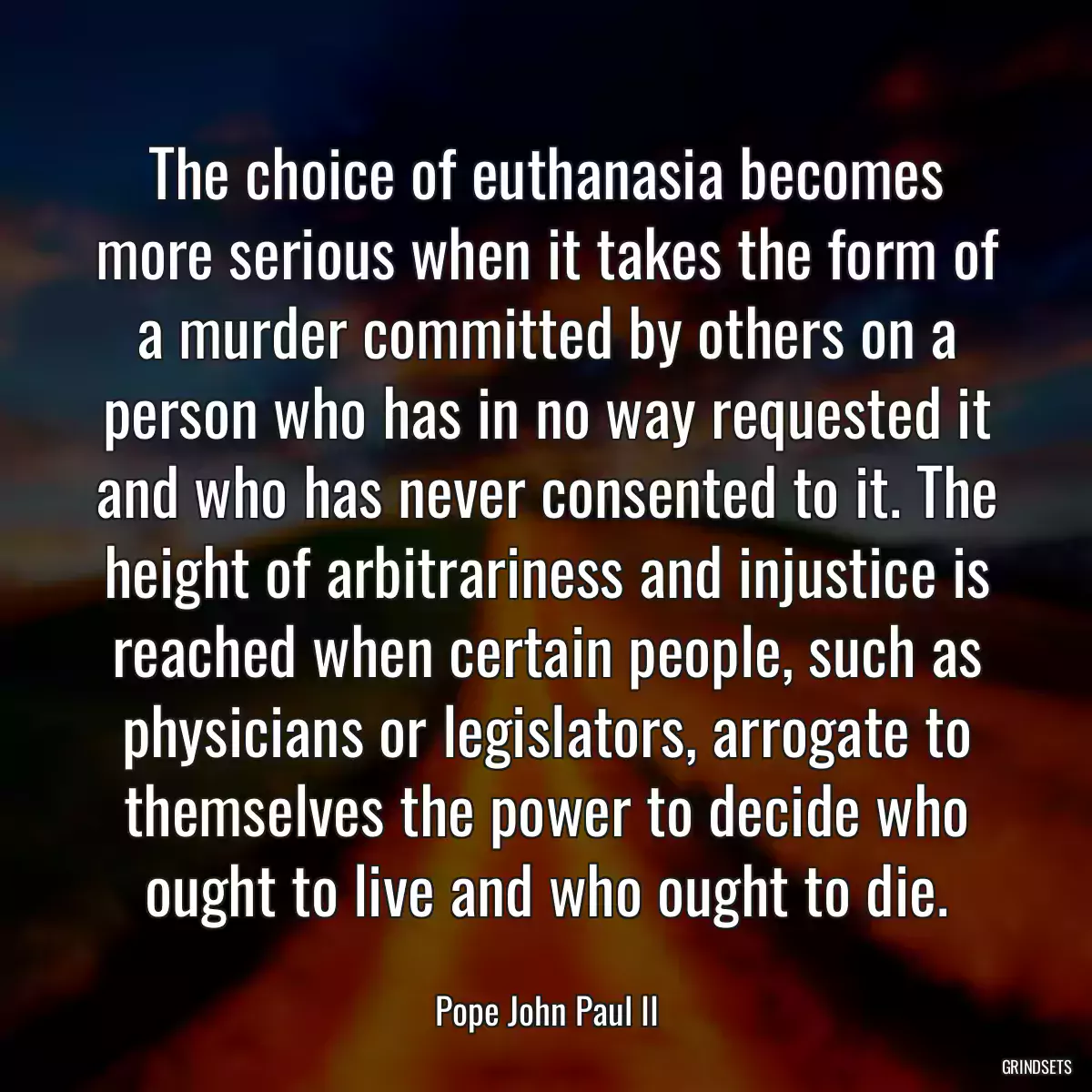 The choice of euthanasia becomes more serious when it takes the form of a murder committed by others on a person who has in no way requested it and who has never consented to it. The height of arbitrariness and injustice is reached when certain people, such as physicians or legislators, arrogate to themselves the power to decide who ought to live and who ought to die.