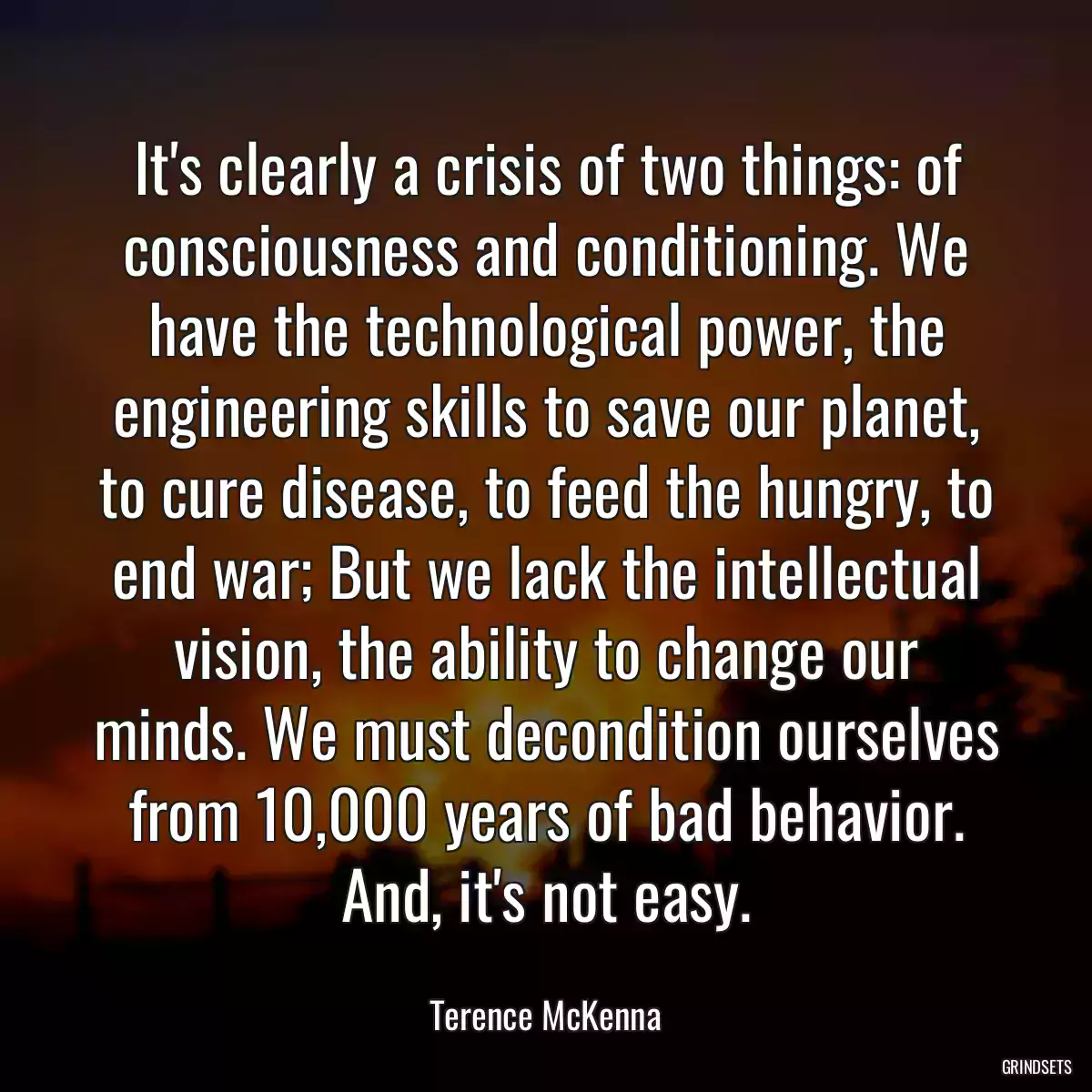 It\'s clearly a crisis of two things: of consciousness and conditioning. We have the technological power, the engineering skills to save our planet, to cure disease, to feed the hungry, to end war; But we lack the intellectual vision, the ability to change our minds. We must decondition ourselves from 10,000 years of bad behavior. And, it\'s not easy.