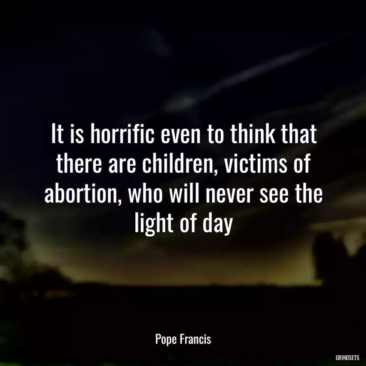 It is horrific even to think that there are children, victims of abortion, who will never see the light of day