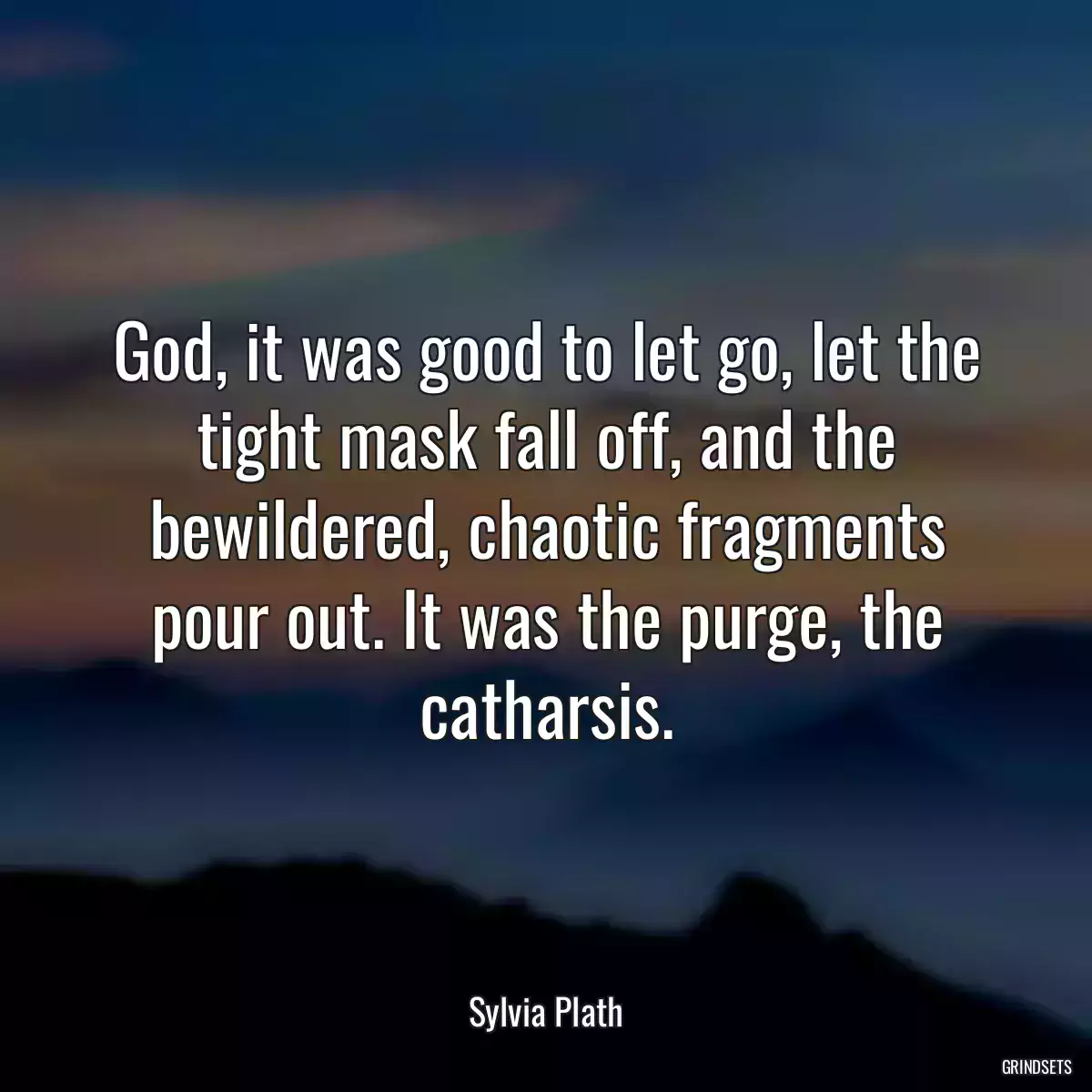 God, it was good to let go, let the tight mask fall off, and the bewildered, chaotic fragments pour out. It was the purge, the catharsis.