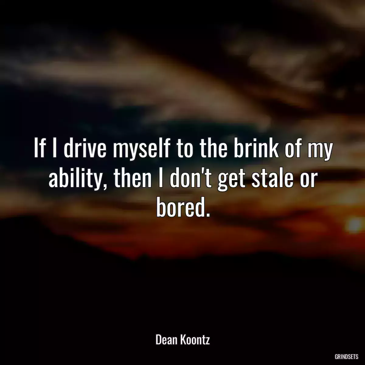 If I drive myself to the brink of my ability, then I don\'t get stale or bored.