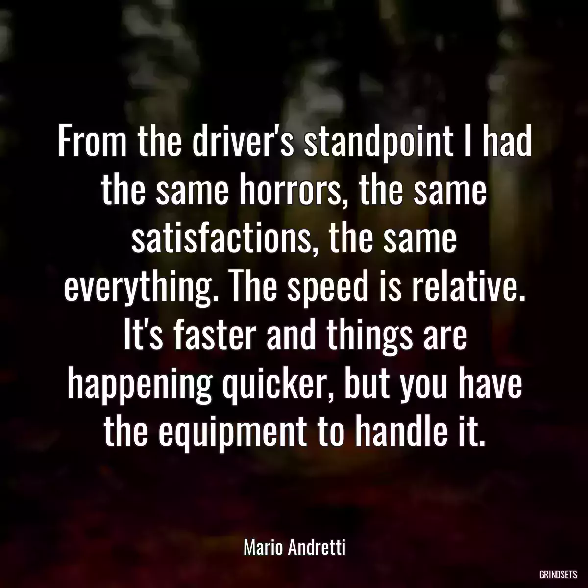 From the driver\'s standpoint I had the same horrors, the same satisfactions, the same everything. The speed is relative. It\'s faster and things are happening quicker, but you have the equipment to handle it.