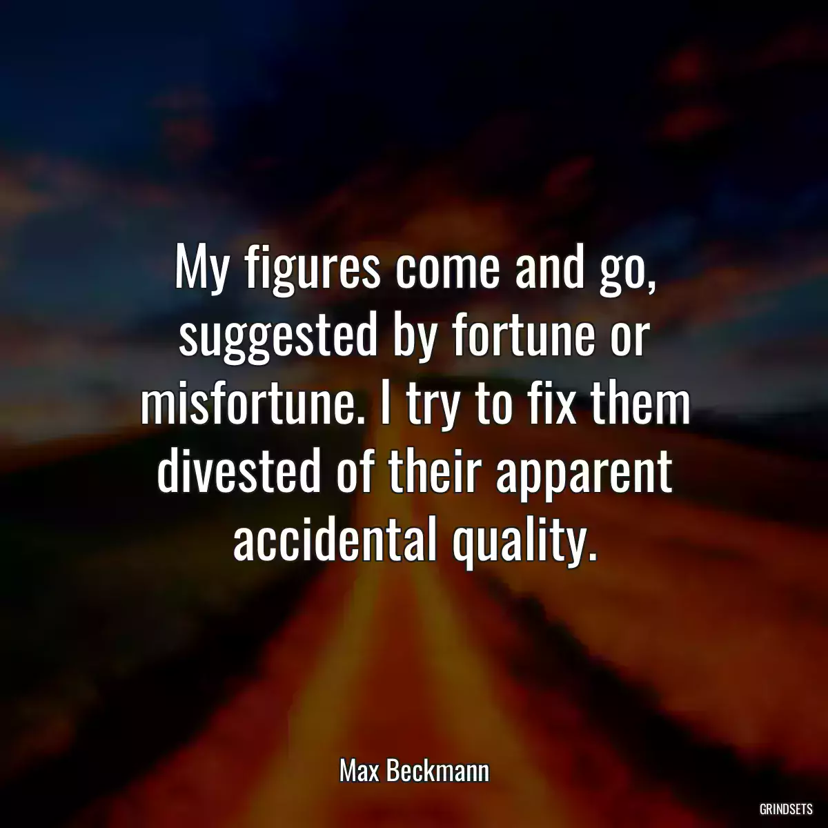 My figures come and go, suggested by fortune or misfortune. I try to fix them divested of their apparent accidental quality.