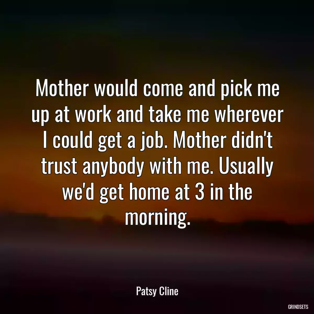 Mother would come and pick me up at work and take me wherever I could get a job. Mother didn\'t trust anybody with me. Usually we\'d get home at 3 in the morning.