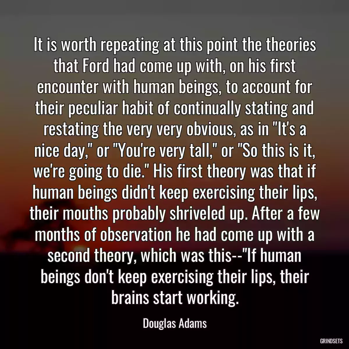 It is worth repeating at this point the theories that Ford had come up with, on his first encounter with human beings, to account for their peculiar habit of continually stating and restating the very very obvious, as in \