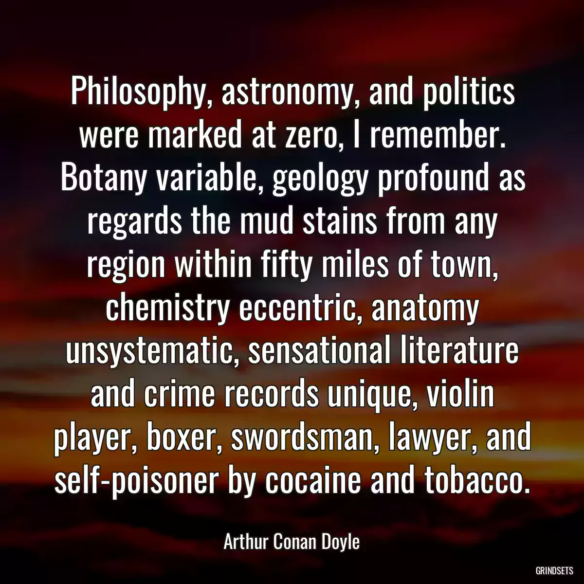 Philosophy, astronomy, and politics were marked at zero, I remember. Botany variable, geology profound as regards the mud stains from any region within fifty miles of town, chemistry eccentric, anatomy unsystematic, sensational literature and crime records unique, violin player, boxer, swordsman, lawyer, and self-poisoner by cocaine and tobacco.