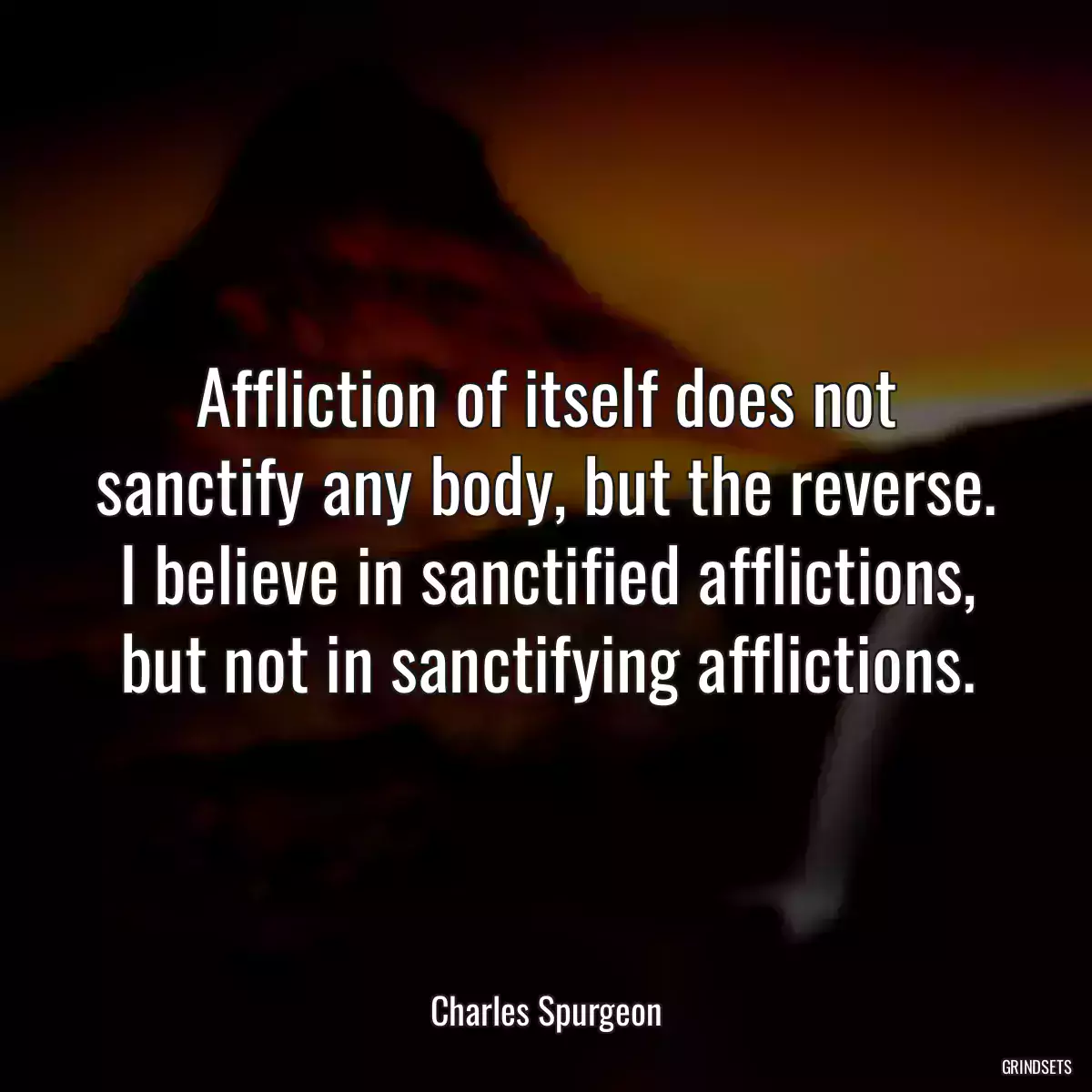 Affliction of itself does not sanctify any body, but the reverse. I believe in sanctified afflictions, but not in sanctifying afflictions.