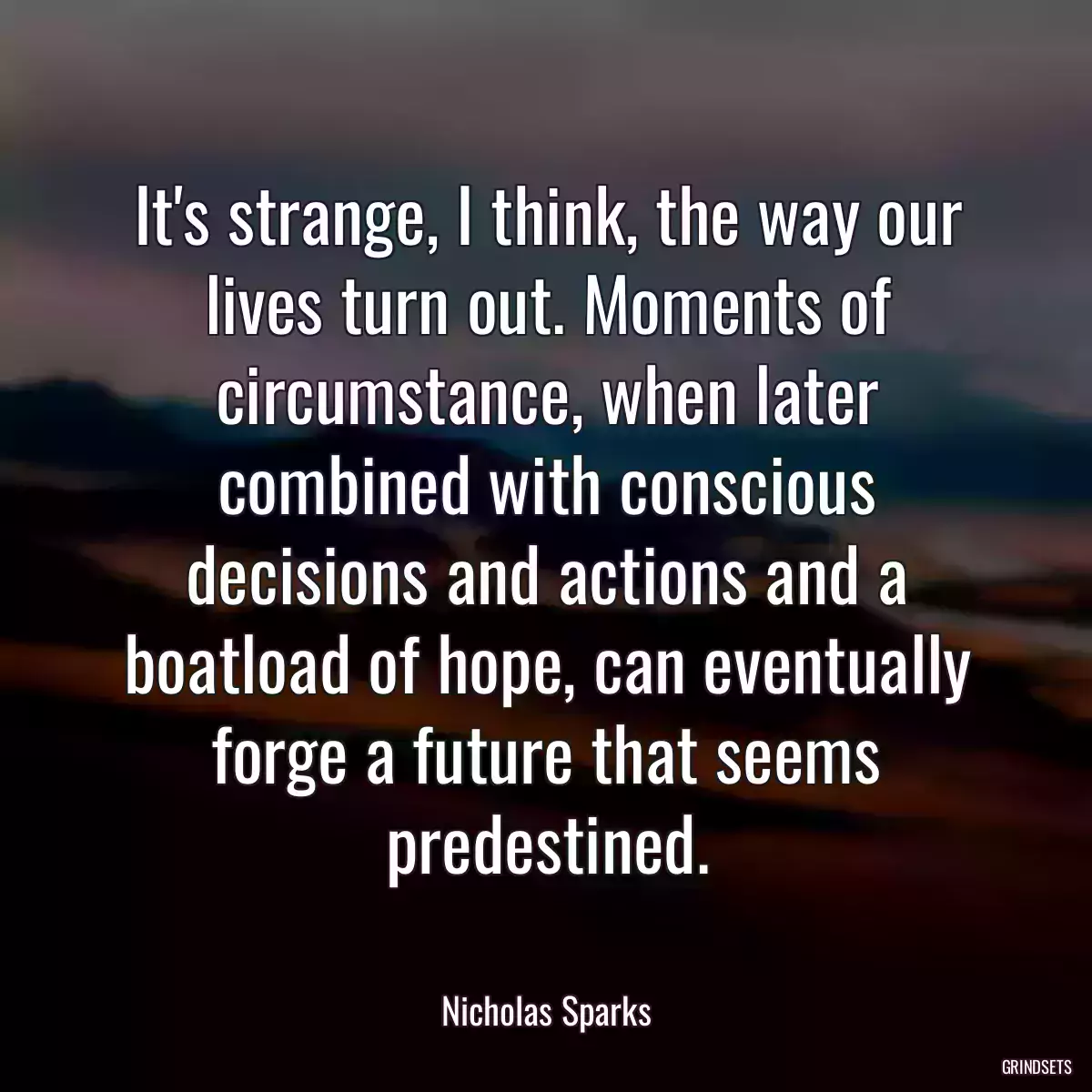 It\'s strange, I think, the way our lives turn out. Moments of circumstance, when later combined with conscious decisions and actions and a boatload of hope, can eventually forge a future that seems predestined.