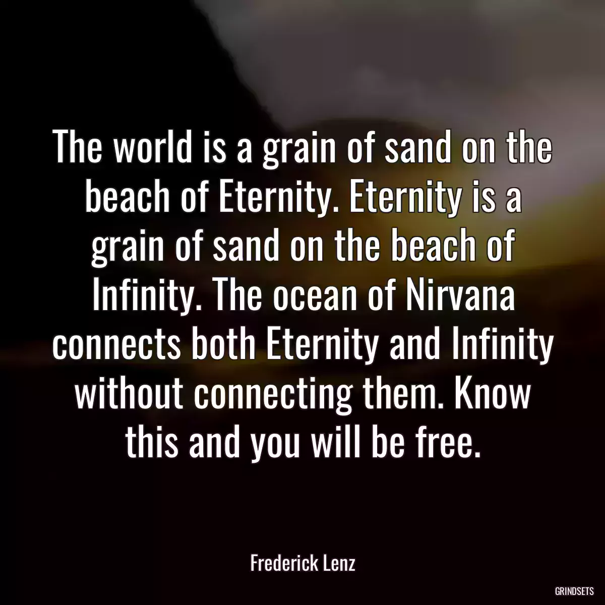 The world is a grain of sand on the beach of Eternity. Eternity is a grain of sand on the beach of Infinity. The ocean of Nirvana connects both Eternity and Infinity without connecting them. Know this and you will be free.