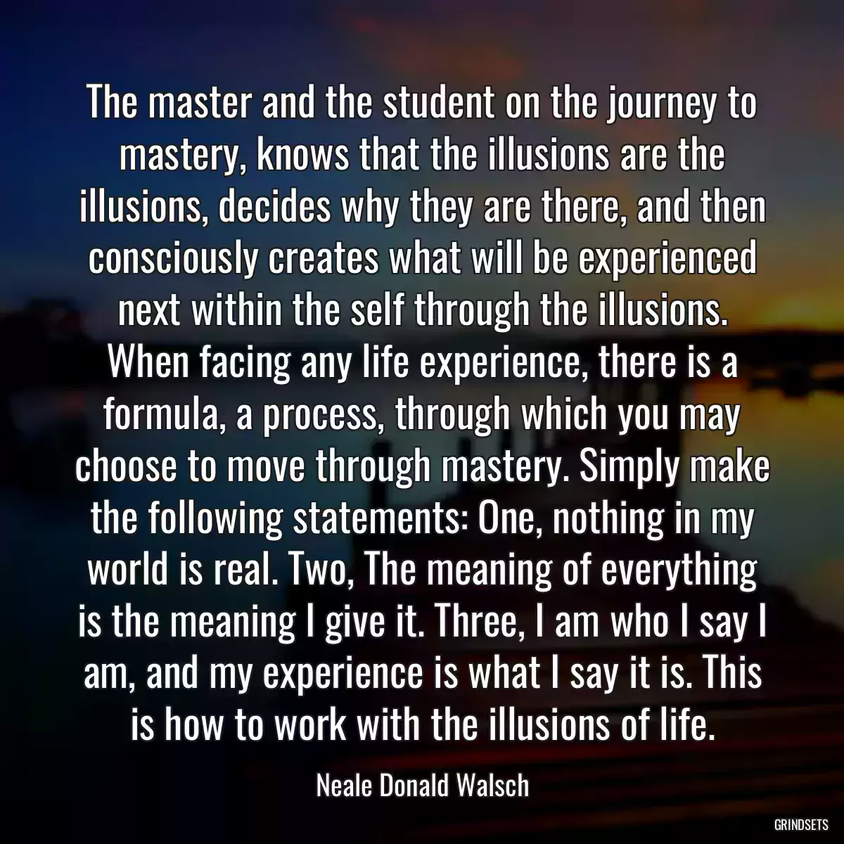 The master and the student on the journey to mastery, knows that the illusions are the illusions, decides why they are there, and then consciously creates what will be experienced next within the self through the illusions. When facing any life experience, there is a formula, a process, through which you may choose to move through mastery. Simply make the following statements: One, nothing in my world is real. Two, The meaning of everything is the meaning I give it. Three, I am who I say I am, and my experience is what I say it is. This is how to work with the illusions of life.