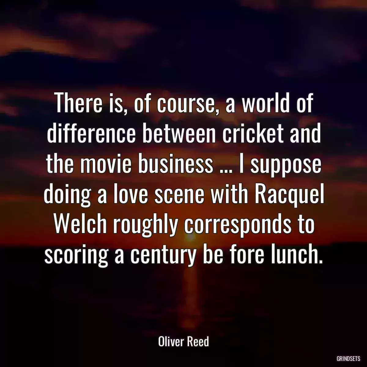 There is, of course, a world of difference between cricket and the movie business ... I suppose doing a love scene with Racquel Welch roughly corresponds to scoring a century be fore lunch.