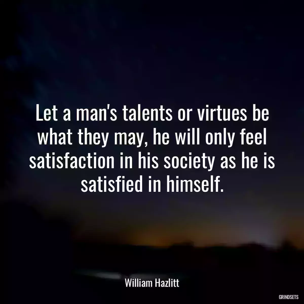 Let a man\'s talents or virtues be what they may, he will only feel satisfaction in his society as he is satisfied in himself.