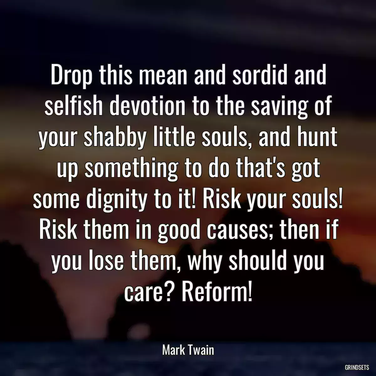 Drop this mean and sordid and selfish devotion to the saving of your shabby little souls, and hunt up something to do that\'s got some dignity to it! Risk your souls! Risk them in good causes; then if you lose them, why should you care? Reform!