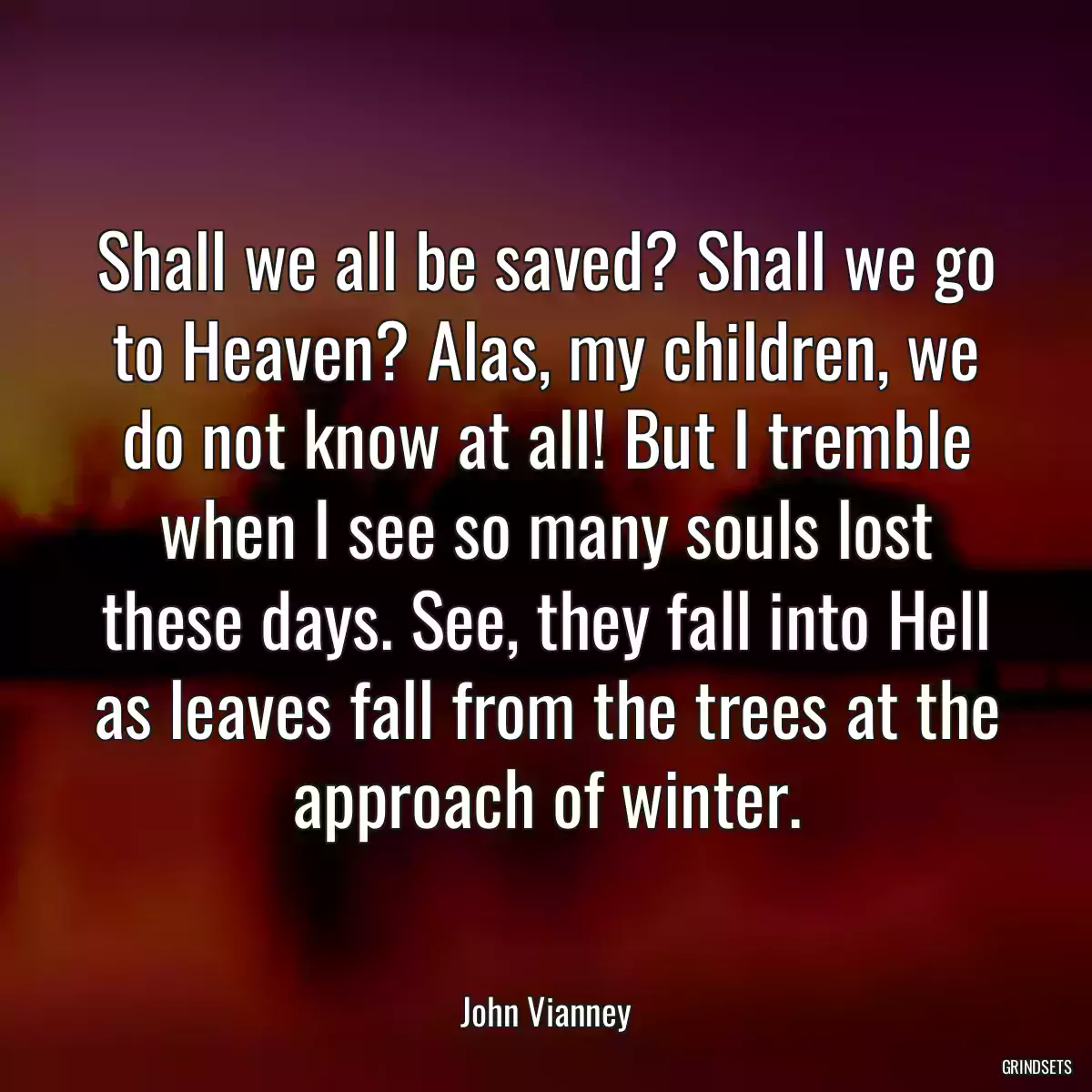 Shall we all be saved? Shall we go to Heaven? Alas, my children, we do not know at all! But I tremble when I see so many souls lost these days. See, they fall into Hell as leaves fall from the trees at the approach of winter.