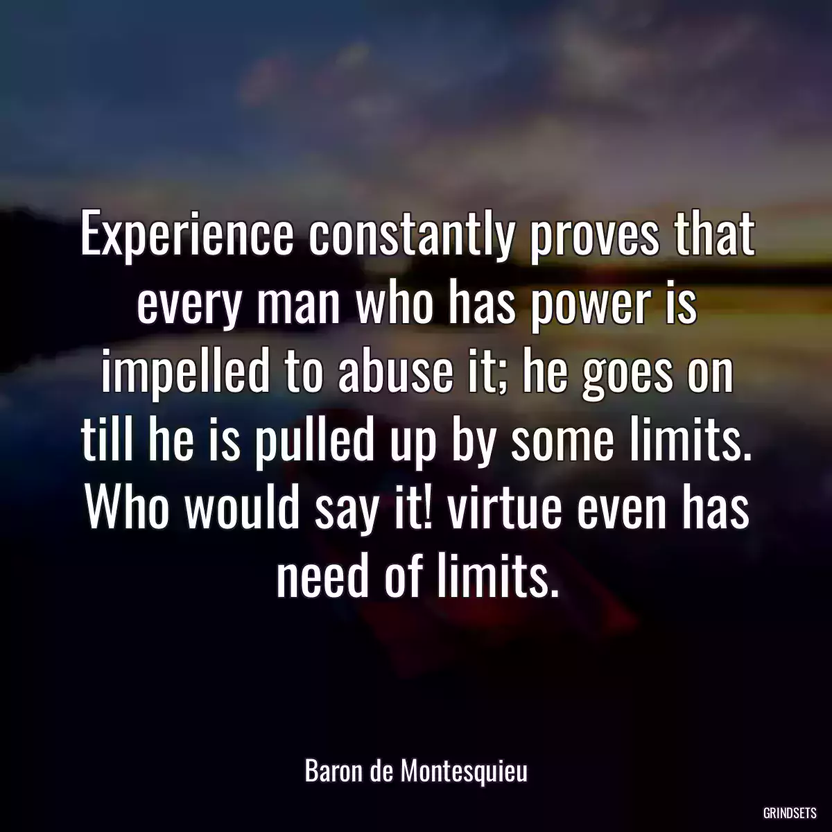 Experience constantly proves that every man who has power is impelled to abuse it; he goes on till he is pulled up by some limits. Who would say it! virtue even has need of limits.