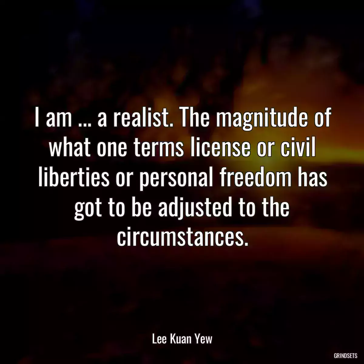 I am ... a realist. The magnitude of what one terms license or civil liberties or personal freedom has got to be adjusted to the circumstances.