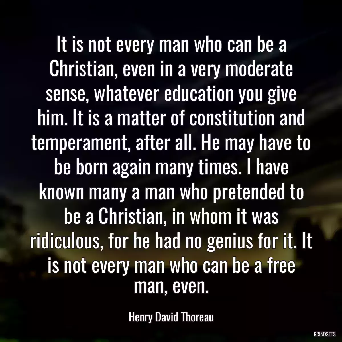 It is not every man who can be a Christian, even in a very moderate sense, whatever education you give him. It is a matter of constitution and temperament, after all. He may have to be born again many times. I have known many a man who pretended to be a Christian, in whom it was ridiculous, for he had no genius for it. It is not every man who can be a free man, even.