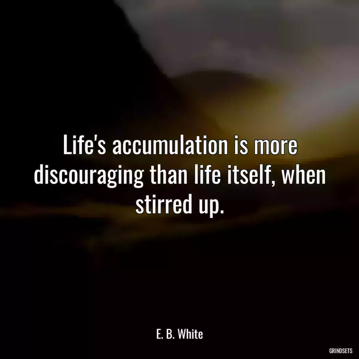 Life\'s accumulation is more discouraging than life itself, when stirred up.