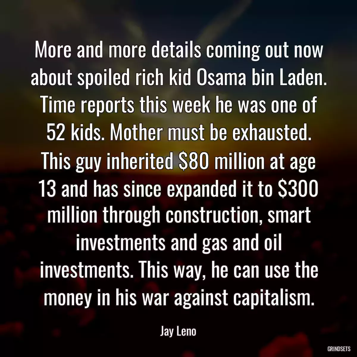 More and more details coming out now about spoiled rich kid Osama bin Laden. Time reports this week he was one of 52 kids. Mother must be exhausted. This guy inherited $80 million at age 13 and has since expanded it to $300 million through construction, smart investments and gas and oil investments. This way, he can use the money in his war against capitalism.