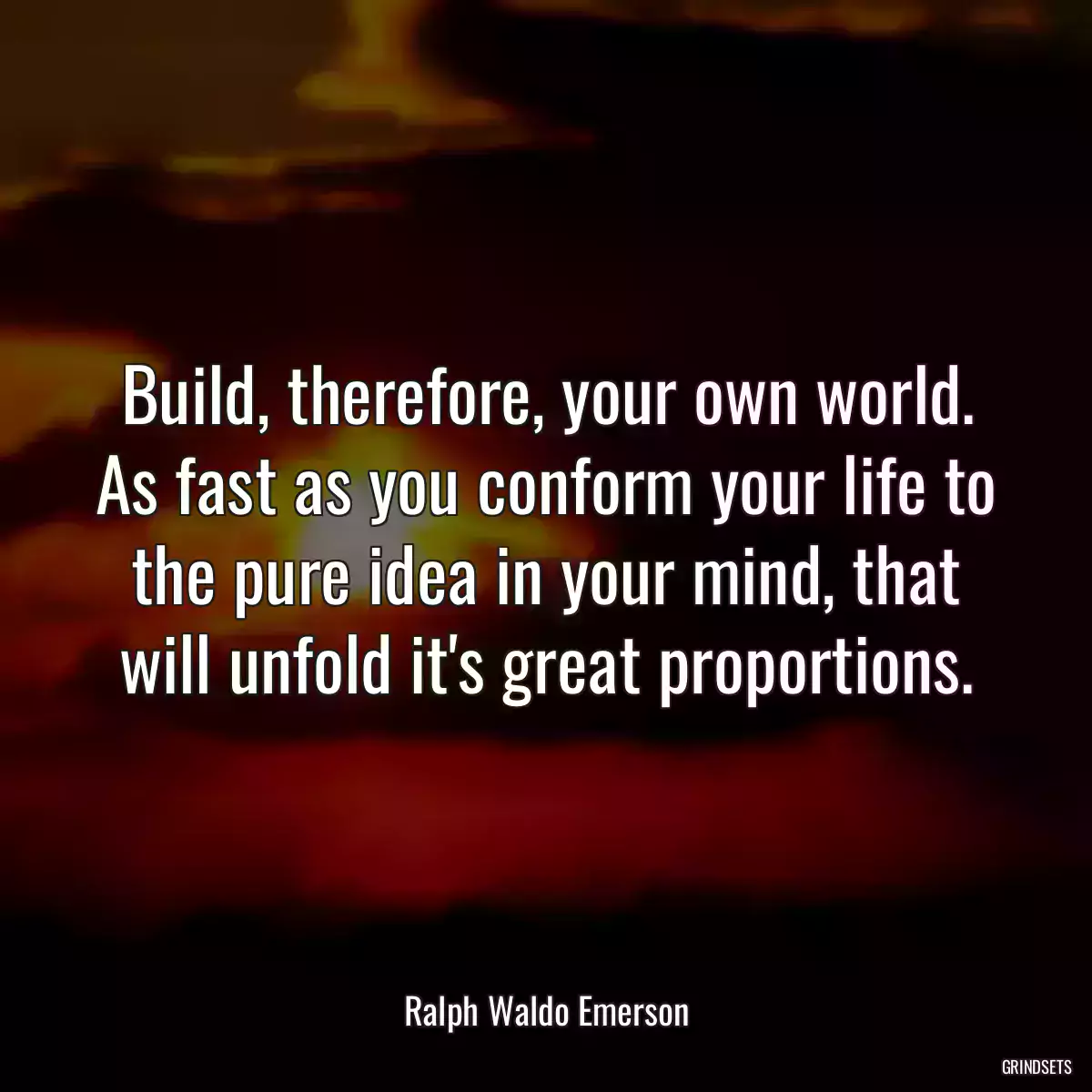 Build, therefore, your own world. As fast as you conform your life to the pure idea in your mind, that will unfold it\'s great proportions.