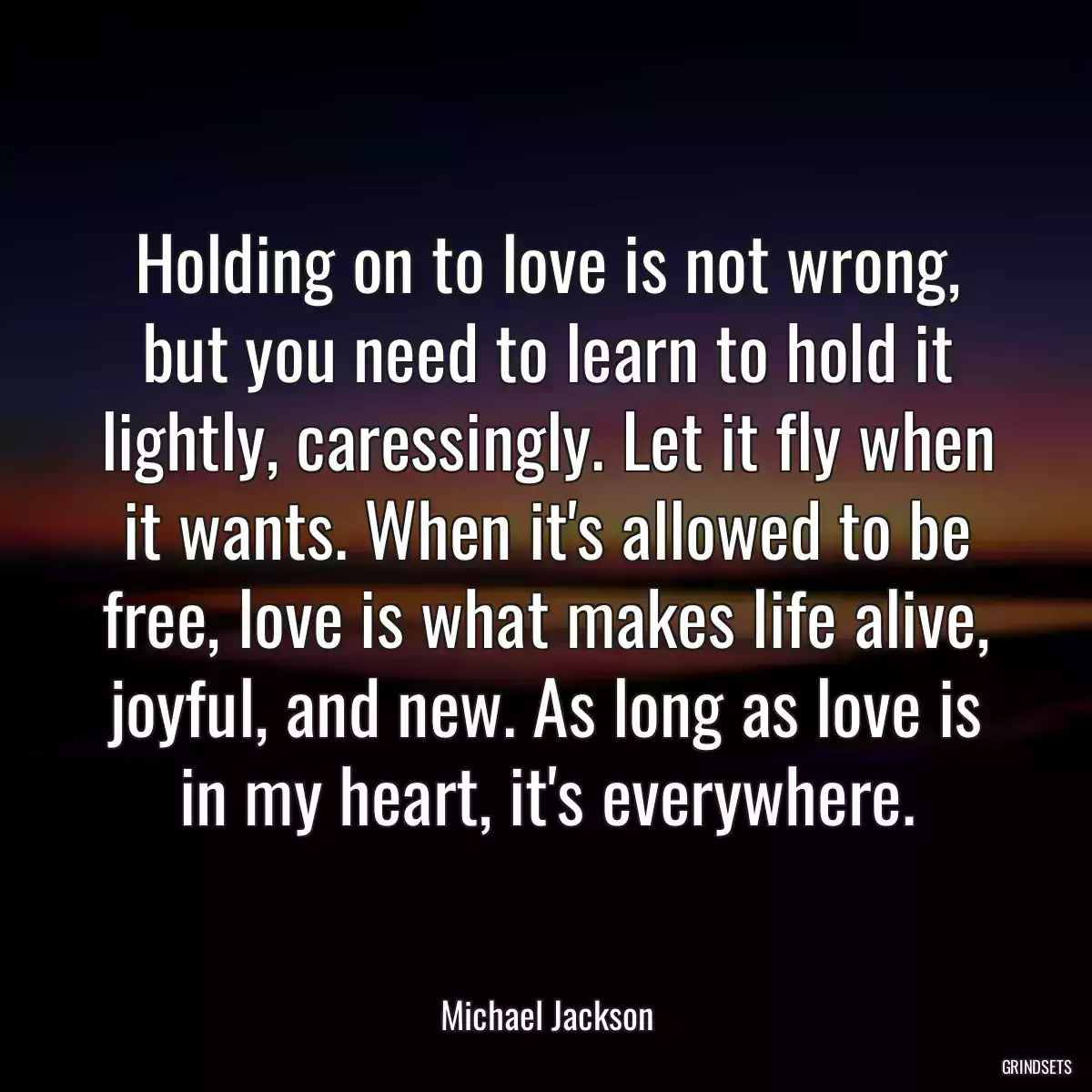 Holding on to love is not wrong, but you need to learn to hold it lightly, caressingly. Let it fly when it wants. When it\'s allowed to be free, love is what makes life alive, joyful, and new. As long as love is in my heart, it\'s everywhere.