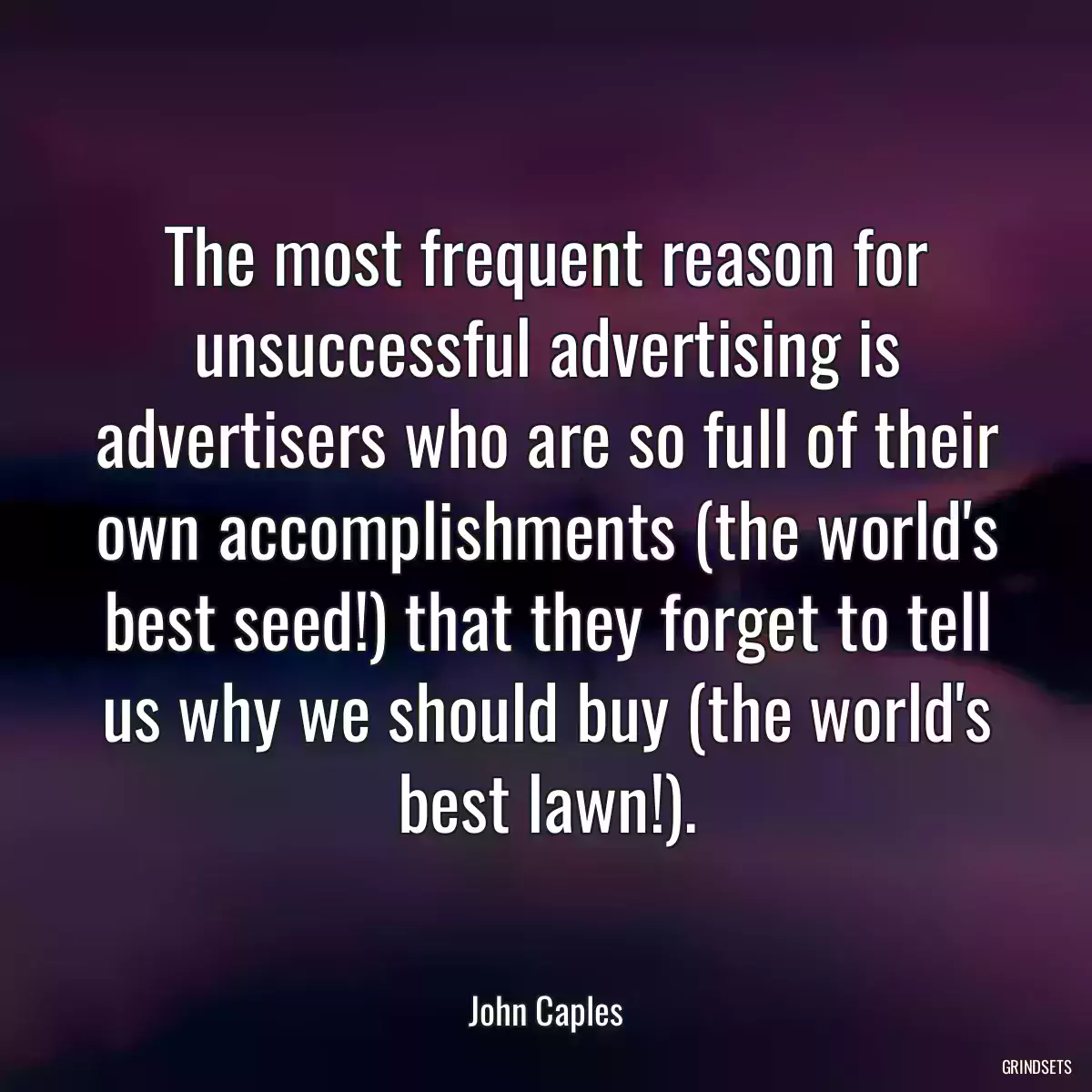 The most frequent reason for unsuccessful advertising is advertisers who are so full of their own accomplishments (the world\'s best seed!) that they forget to tell us why we should buy (the world\'s best lawn!).