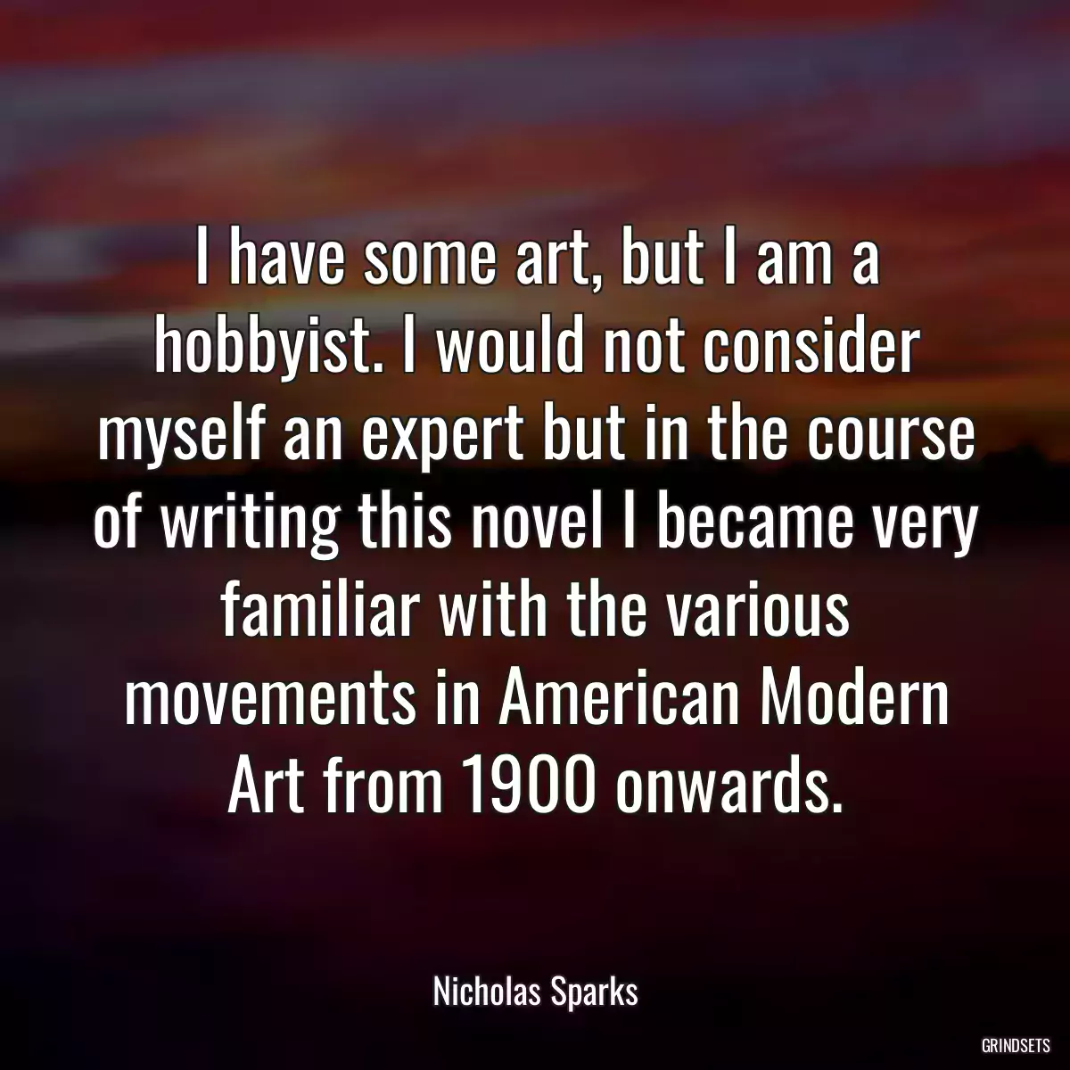 I have some art, but I am a hobbyist. I would not consider myself an expert but in the course of writing this novel I became very familiar with the various movements in American Modern Art from 1900 onwards.