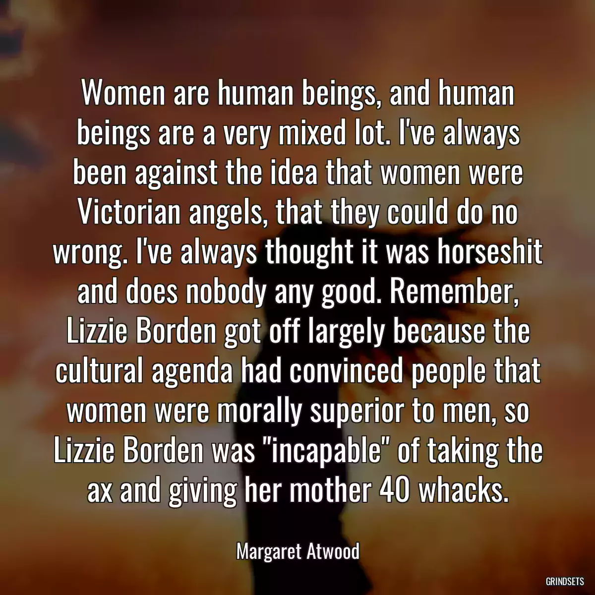 Women are human beings, and human beings are a very mixed lot. I\'ve always been against the idea that women were Victorian angels, that they could do no wrong. I\'ve always thought it was horseshit and does nobody any good. Remember, Lizzie Borden got off largely because the cultural agenda had convinced people that women were morally superior to men, so Lizzie Borden was \