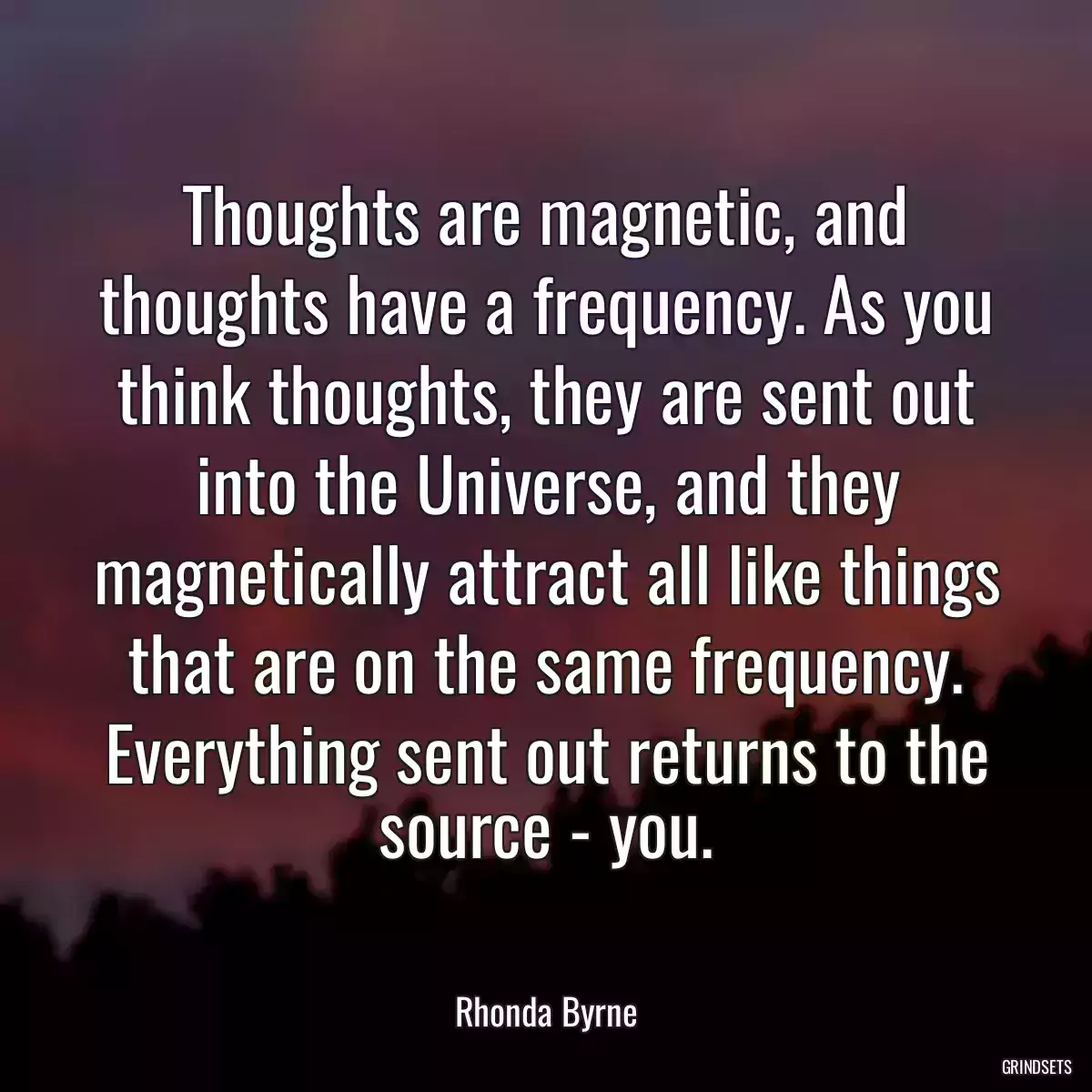 Thoughts are magnetic, and thoughts have a frequency. As you think thoughts, they are sent out into the Universe, and they magnetically attract all like things that are on the same frequency. Everything sent out returns to the source - you.