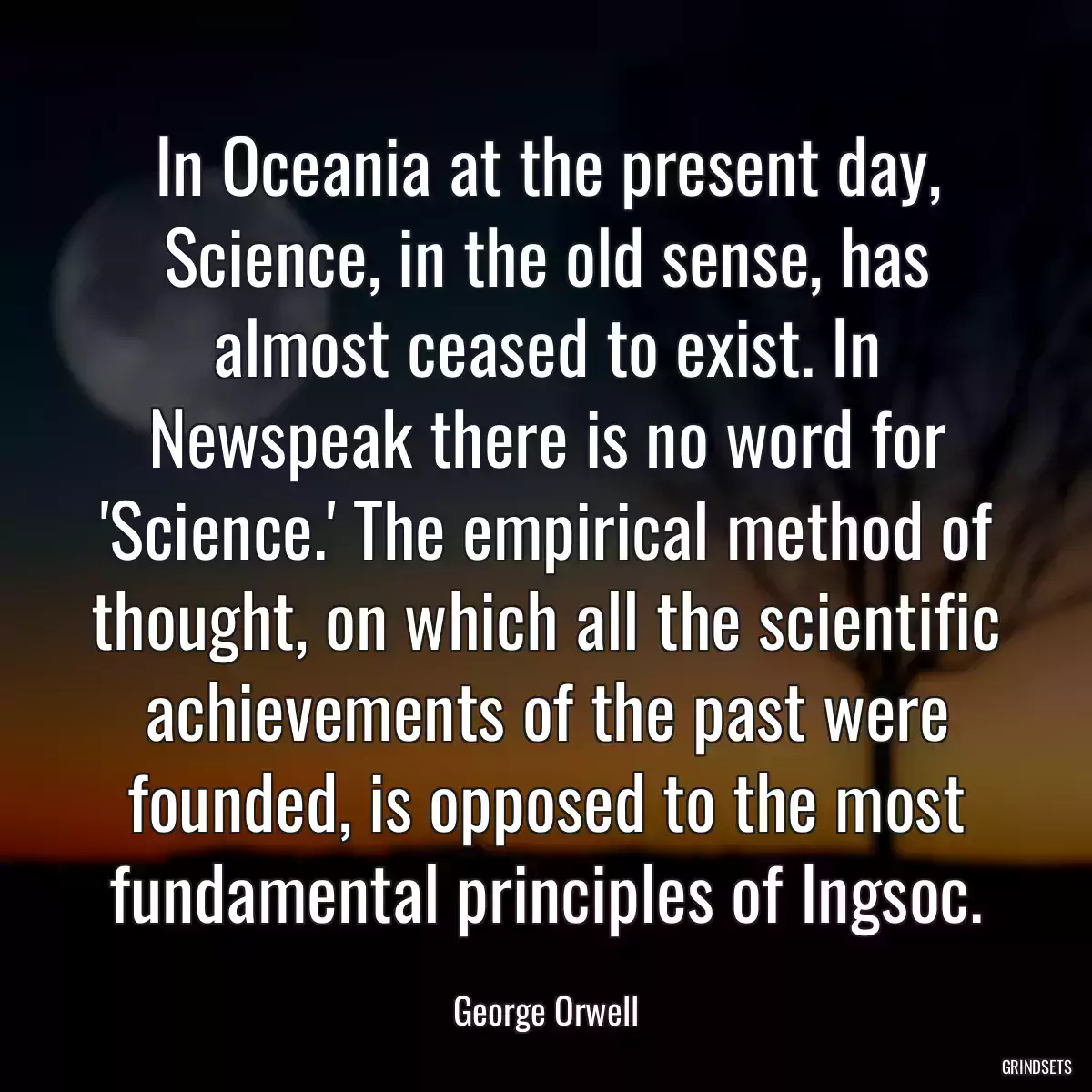 In Oceania at the present day, Science, in the old sense, has almost ceased to exist. In Newspeak there is no word for \'Science.\' The empirical method of thought, on which all the scientific achievements of the past were founded, is opposed to the most fundamental principles of Ingsoc.