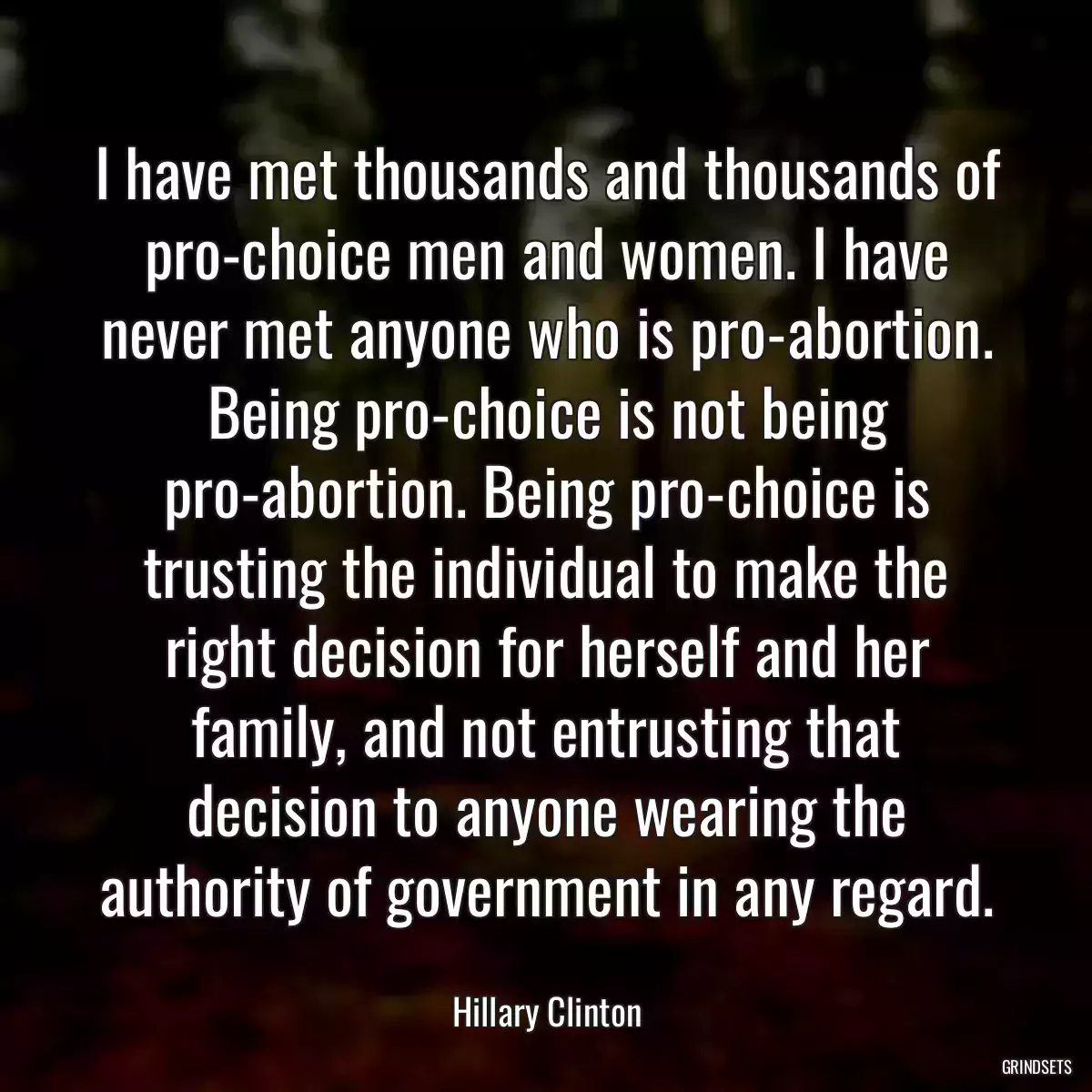 I have met thousands and thousands of pro-choice men and women. I have never met anyone who is pro-abortion. Being pro-choice is not being pro-abortion. Being pro-choice is trusting the individual to make the right decision for herself and her family, and not entrusting that decision to anyone wearing the authority of government in any regard.