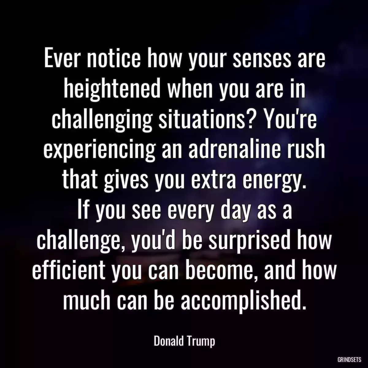 Ever notice how your senses are heightened when you are in challenging situations? You\'re experiencing an adrenaline rush that gives you extra energy.
If you see every day as a challenge, you\'d be surprised how efficient you can become, and how much can be accomplished.