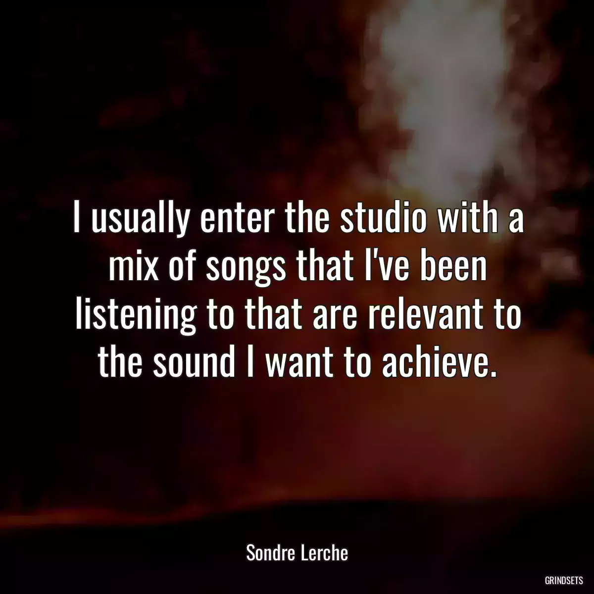 I usually enter the studio with a mix of songs that I\'ve been listening to that are relevant to the sound I want to achieve.