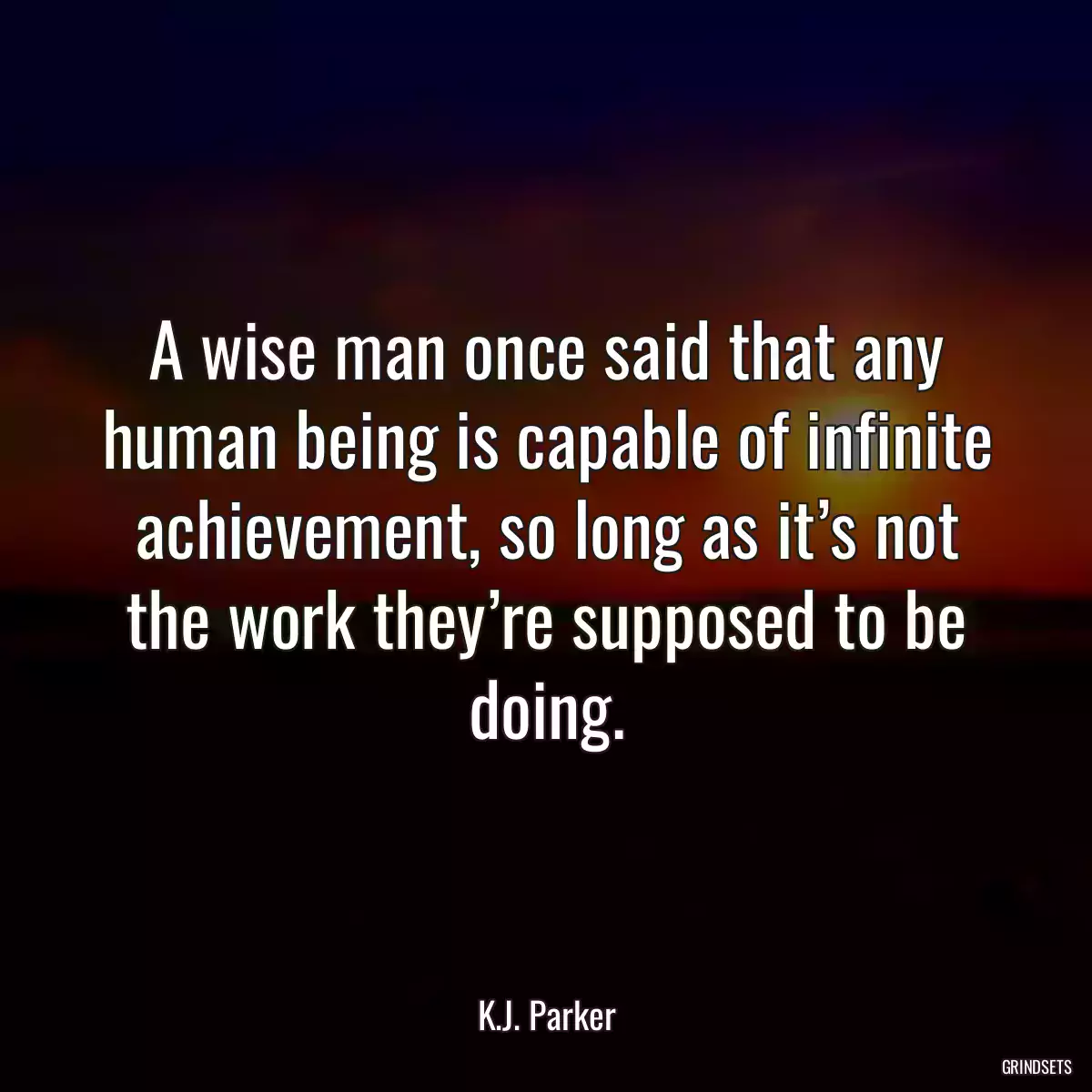 A wise man once said that any human being is capable of infinite achievement, so long as it’s not the work they’re supposed to be doing.