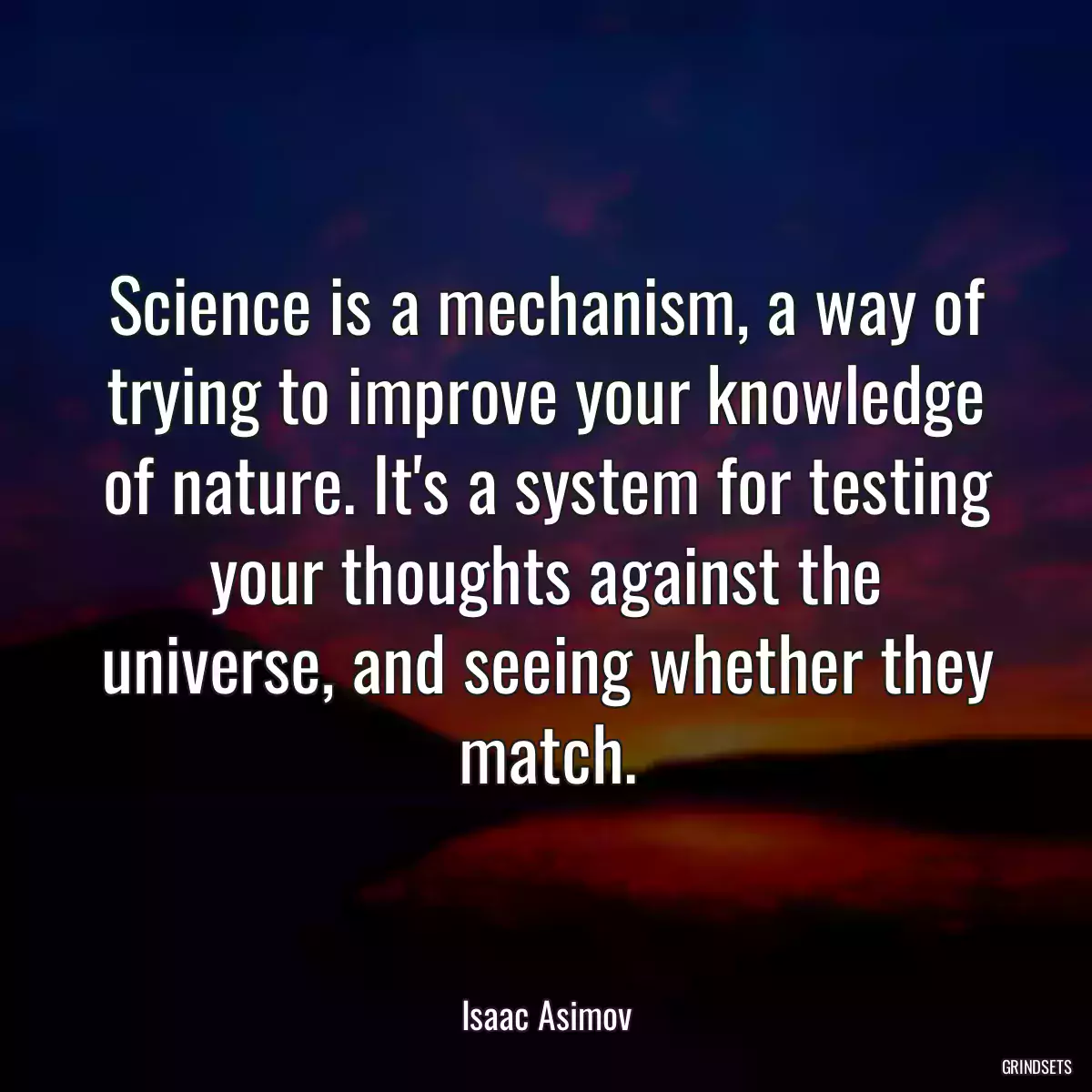 Science is a mechanism, a way of trying to improve your knowledge of nature. It\'s a system for testing your thoughts against the universe, and seeing whether they match.