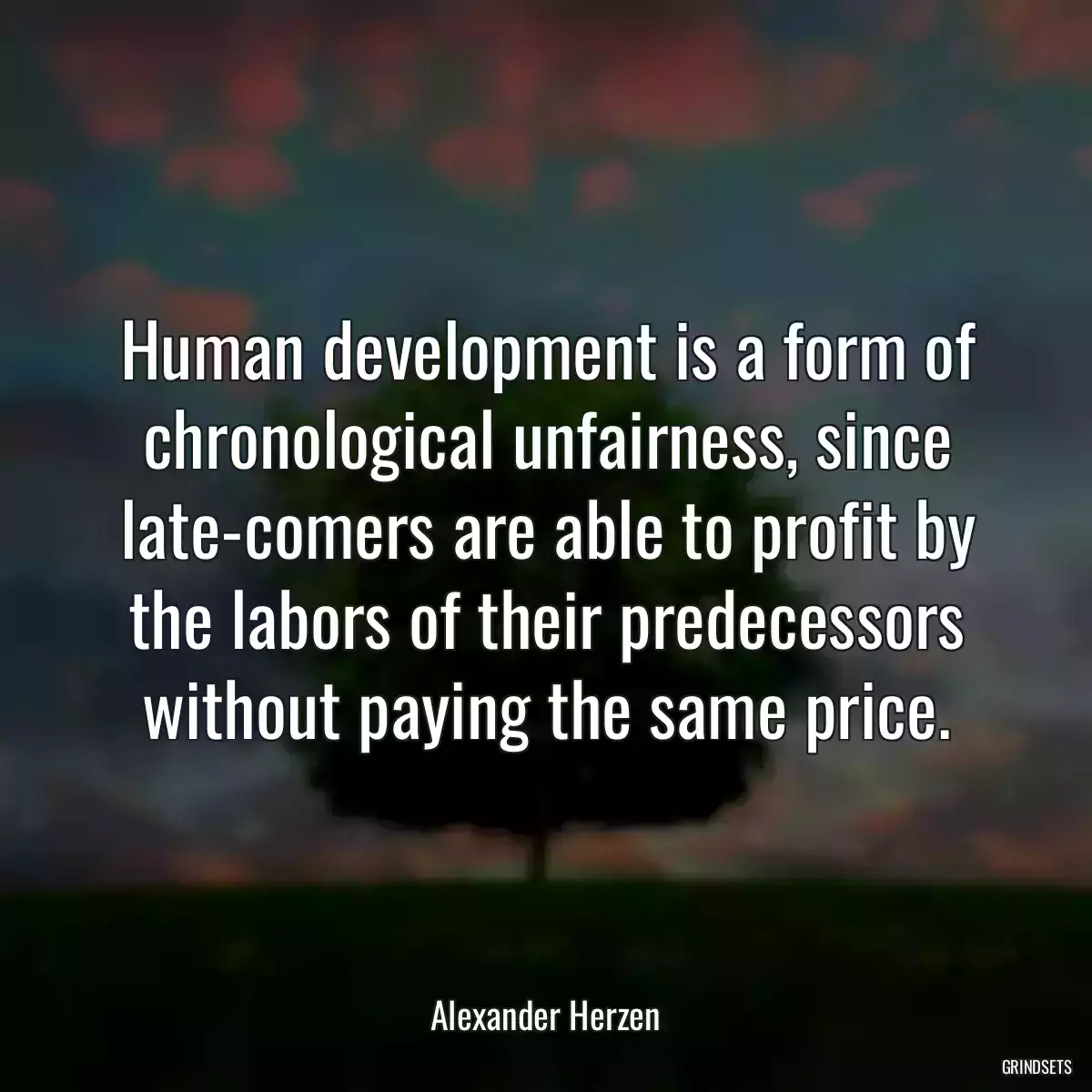 Human development is a form of chronological unfairness, since late-comers are able to profit by the labors of their predecessors without paying the same price.