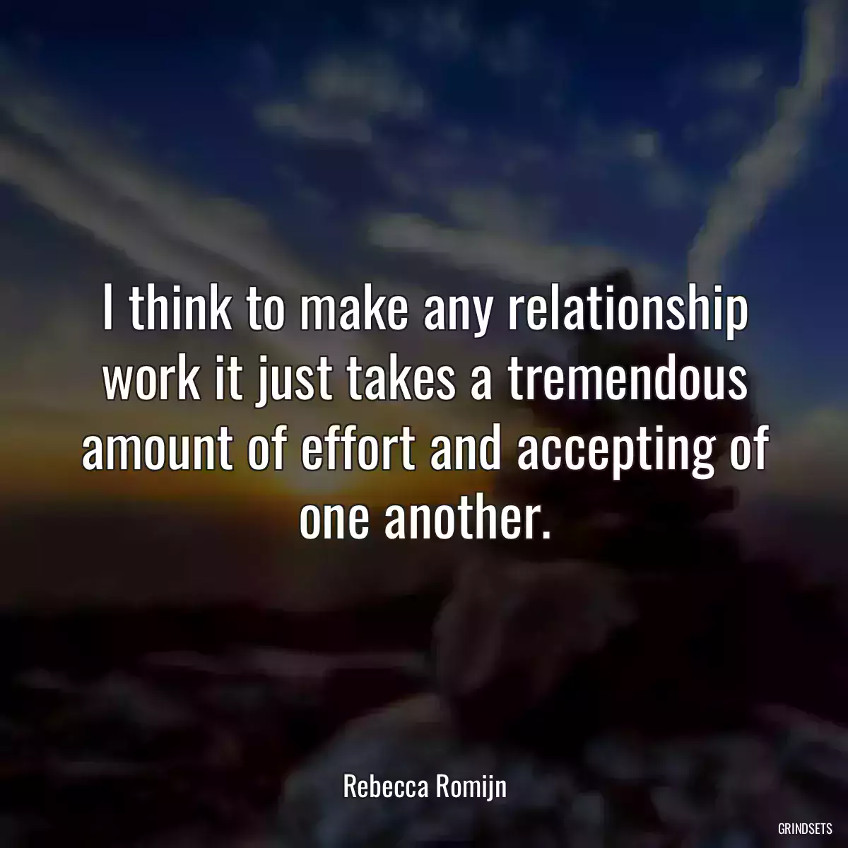 I think to make any relationship work it just takes a tremendous amount of effort and accepting of one another.