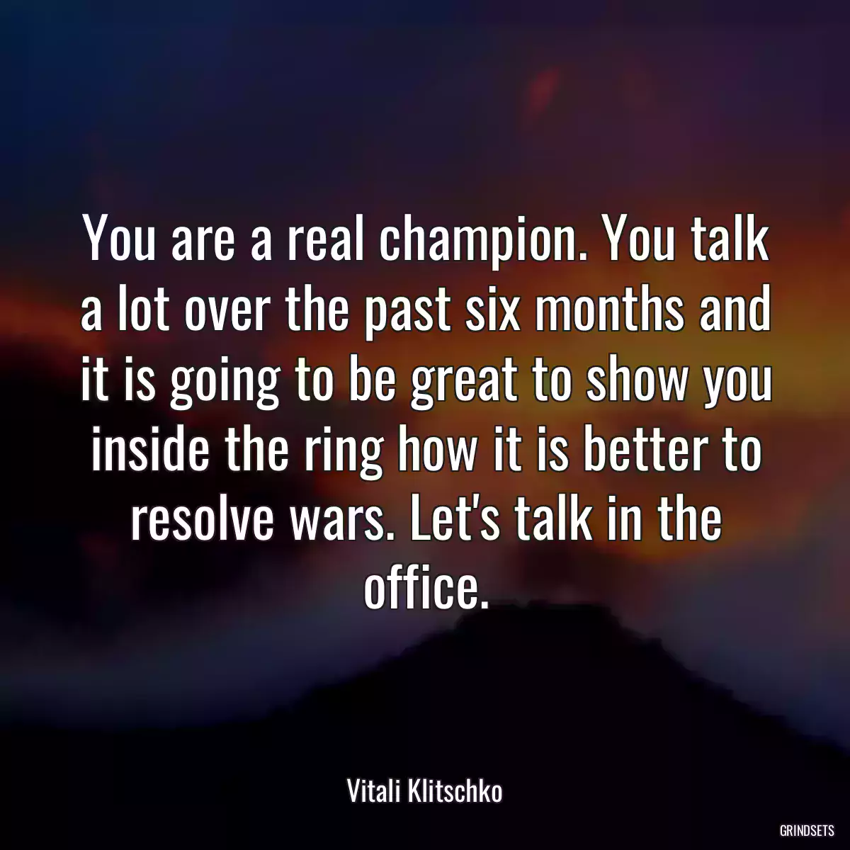 You are a real champion. You talk a lot over the past six months and it is going to be great to show you inside the ring how it is better to resolve wars. Let\'s talk in the office.