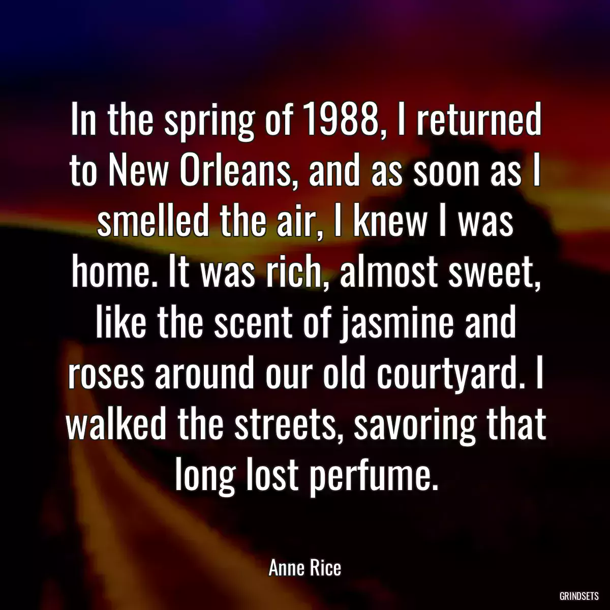 In the spring of 1988, I returned to New Orleans, and as soon as I smelled the air, I knew I was home. It was rich, almost sweet, like the scent of jasmine and roses around our old courtyard. I walked the streets, savoring that long lost perfume.