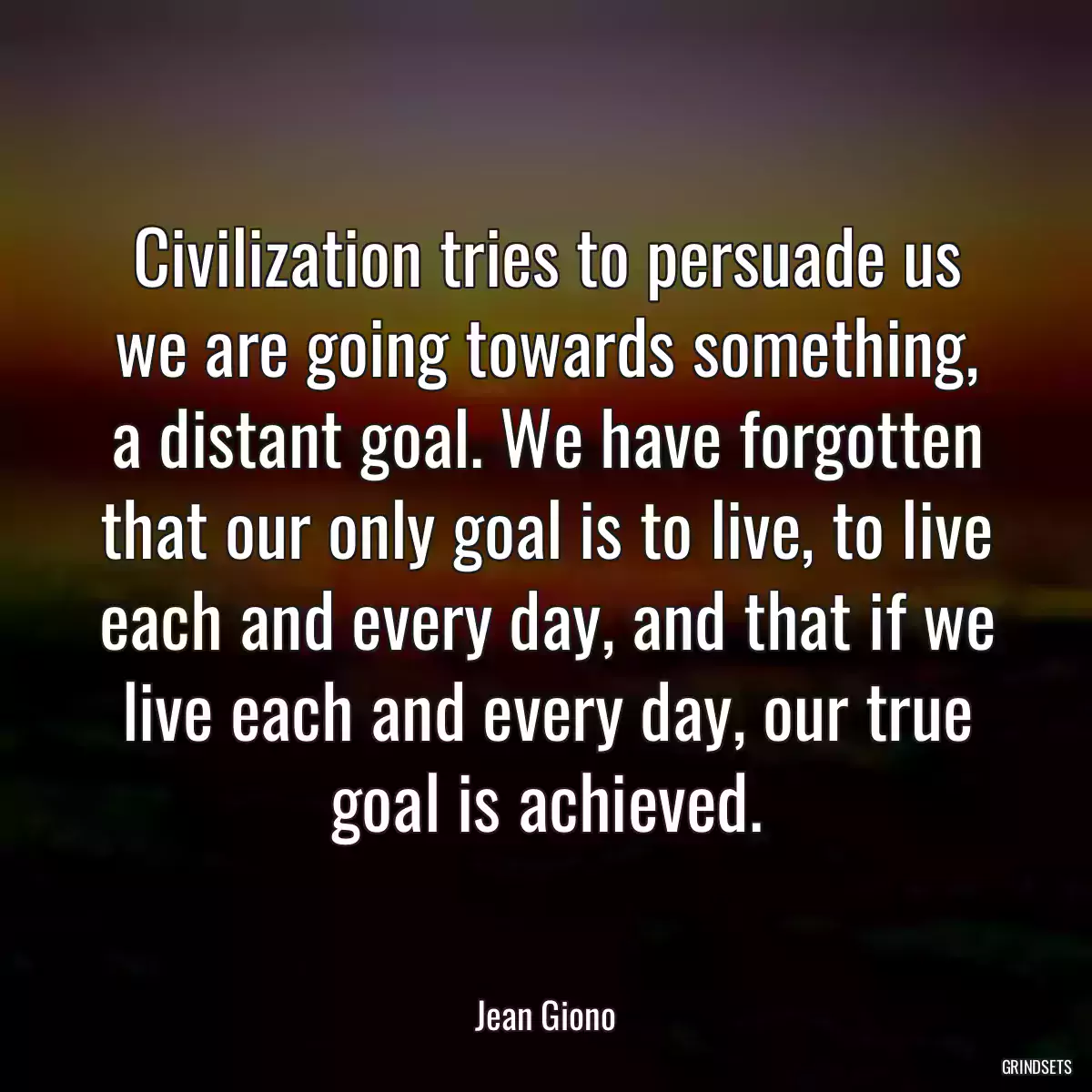 Civilization tries to persuade us we are going towards something, a distant goal. We have forgotten that our only goal is to live, to live each and every day, and that if we live each and every day, our true goal is achieved.