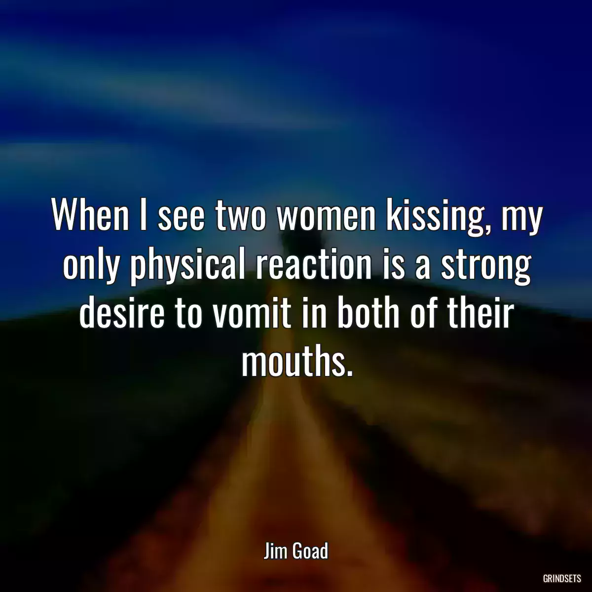 When I see two women kissing, my only physical reaction is a strong desire to vomit in both of their mouths.