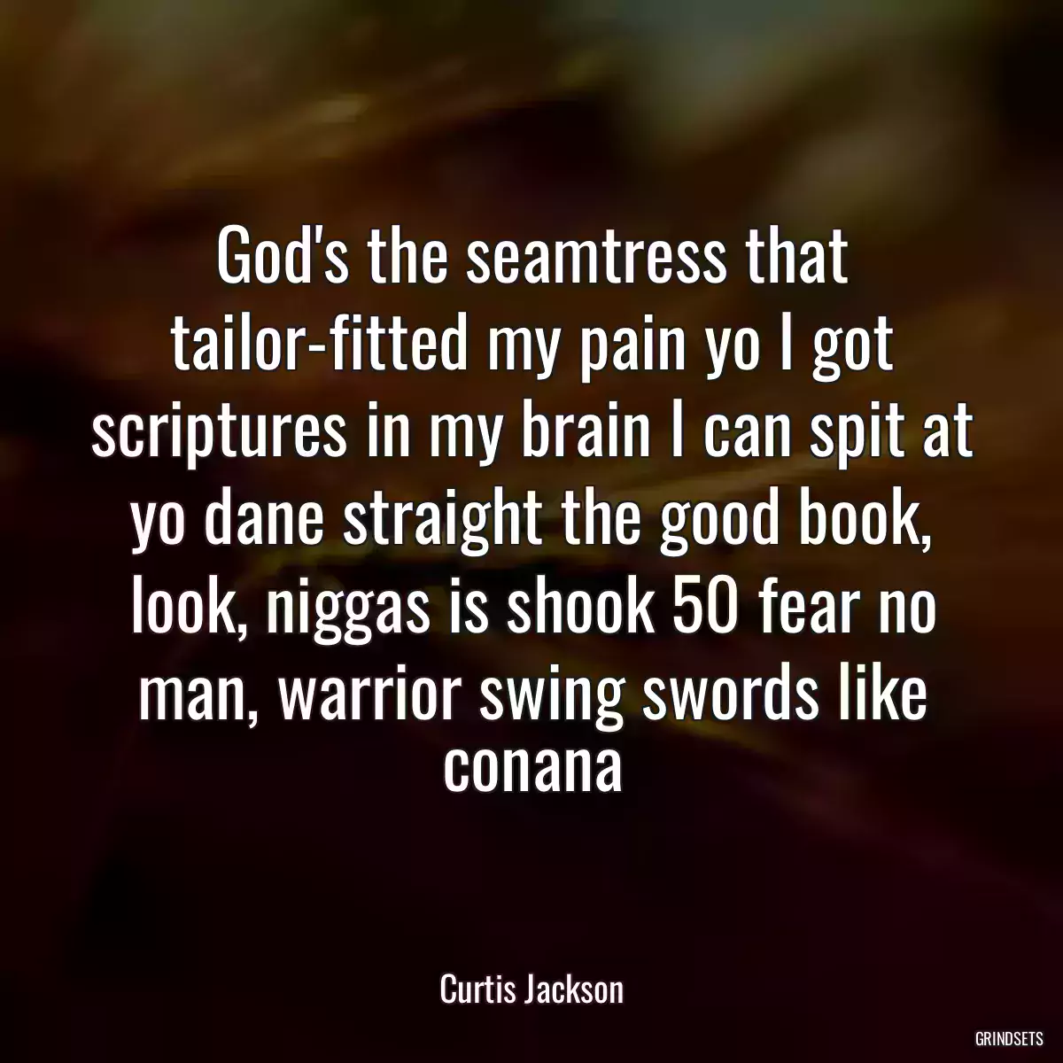 God\'s the seamtress that tailor-fitted my pain yo I got scriptures in my brain I can spit at yo dane straight the good book, look, niggas is shook 50 fear no man, warrior swing swords like conana