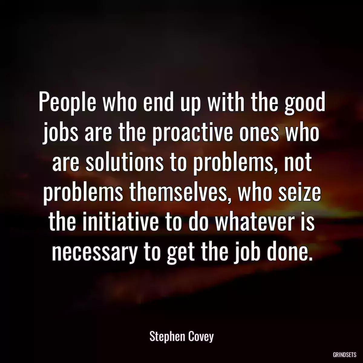 People who end up with the good jobs are the proactive ones who are solutions to problems, not problems themselves, who seize the initiative to do whatever is necessary to get the job done.