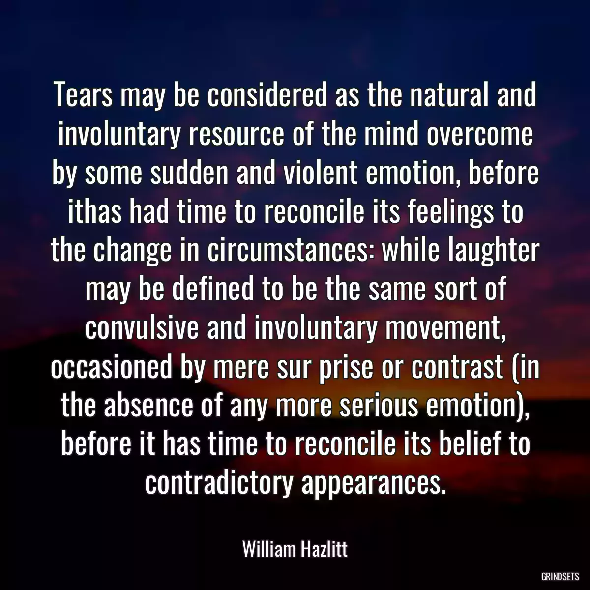 Tears may be considered as the natural and involuntary resource of the mind overcome by some sudden and violent emotion, before ithas had time to reconcile its feelings to the change in circumstances: while laughter may be defined to be the same sort of convulsive and involuntary movement, occasioned by mere sur prise or contrast (in the absence of any more serious emotion), before it has time to reconcile its belief to contradictory appearances.