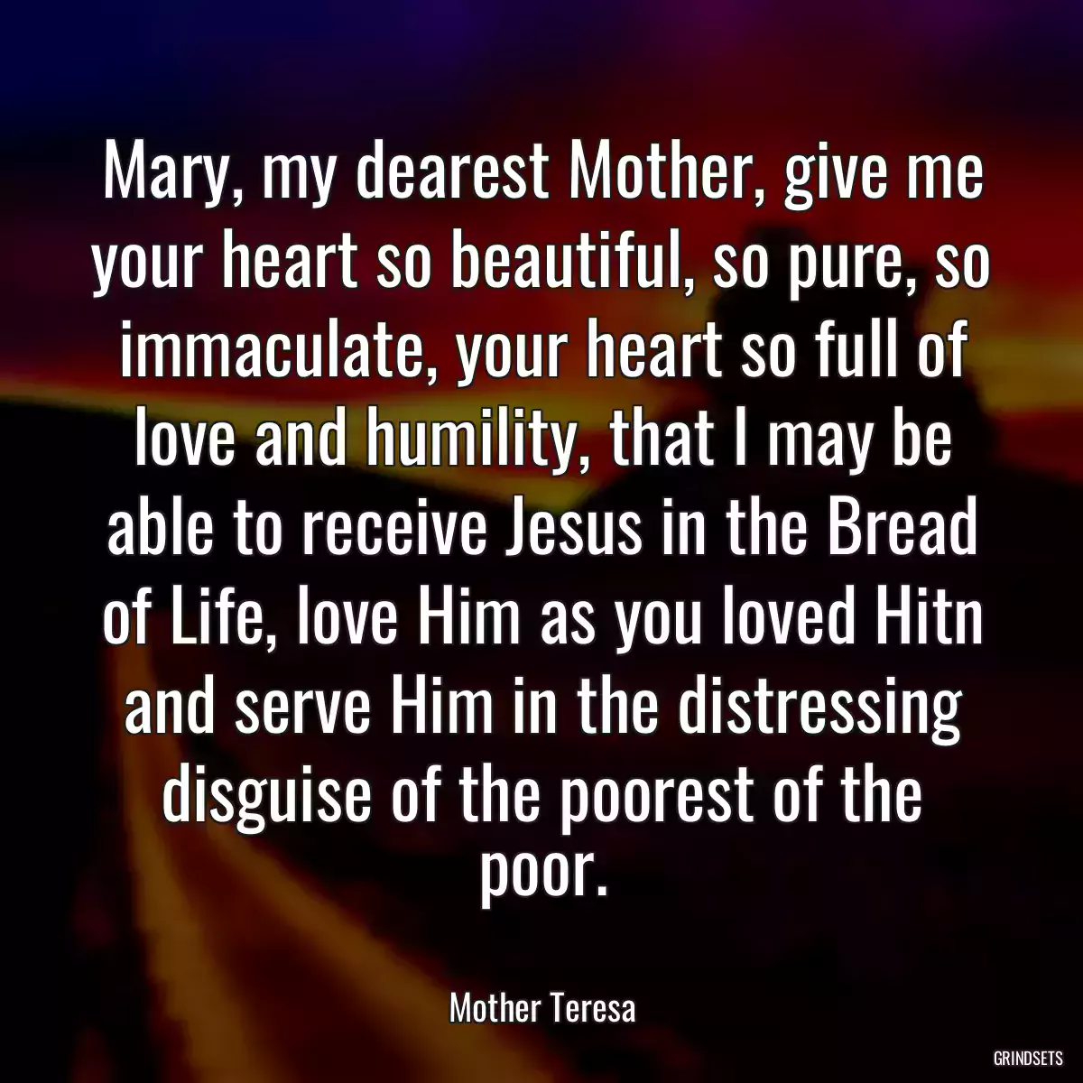 Mary, my dearest Mother, give me your heart so beautiful, so pure, so immaculate, your heart so full of love and humility, that I may be able to receive Jesus in the Bread of Life, love Him as you loved Hitn and serve Him in the distressing disguise of the poorest of the poor.