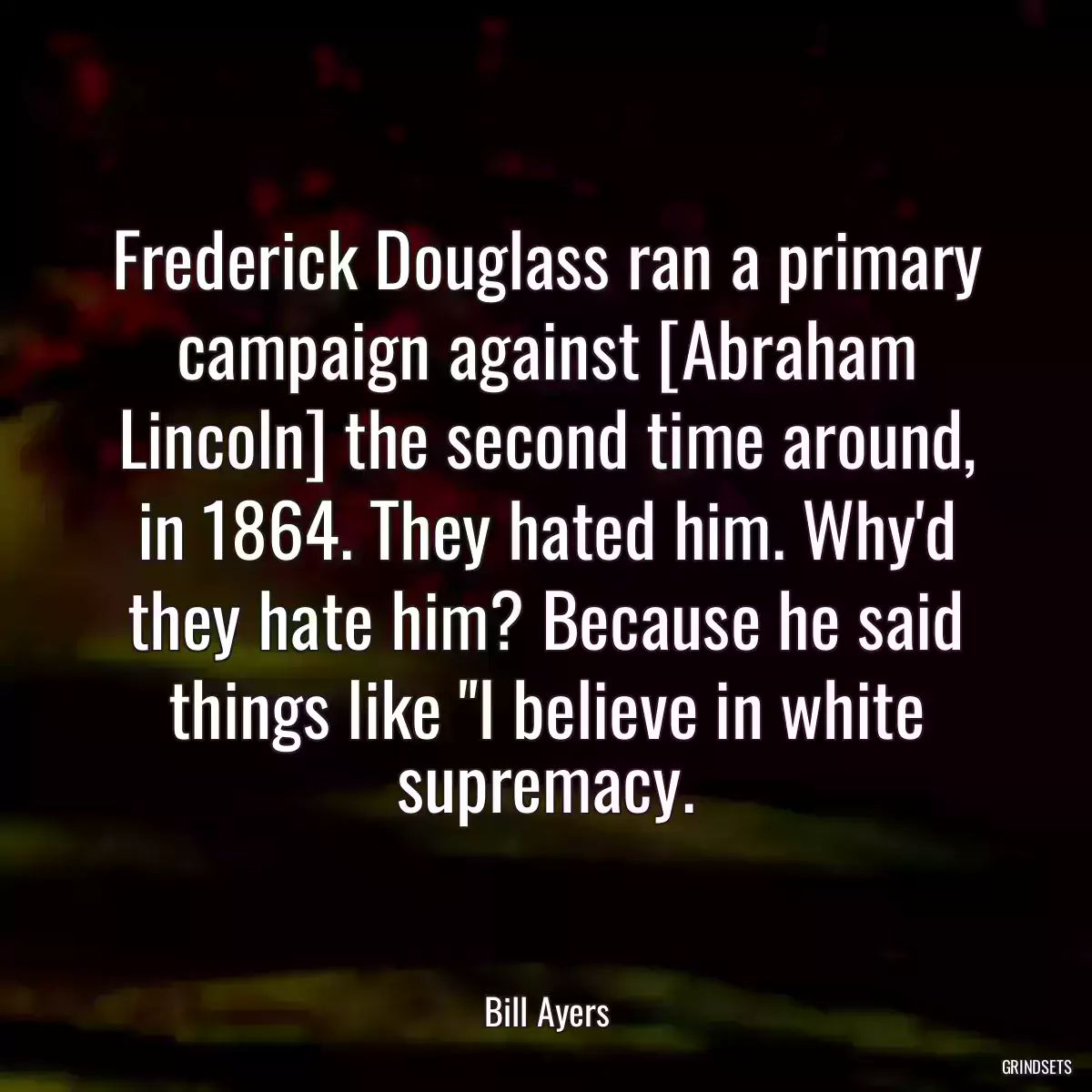 Frederick Douglass ran a primary campaign against [Abraham Lincoln] the second time around, in 1864. They hated him. Why\'d they hate him? Because he said things like \