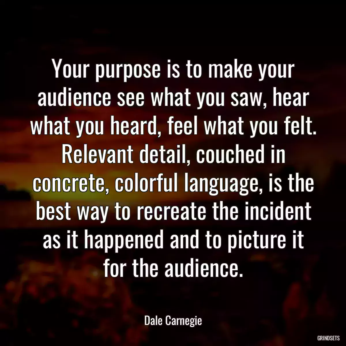 Your purpose is to make your audience see what you saw, hear what you heard, feel what you felt. Relevant detail, couched in concrete, colorful language, is the best way to recreate the incident as it happened and to picture it for the audience.